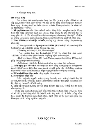 Phác đồ điều trị 2014 Khoa HSTC-CĐ
Bệnh viện Đa Khoa Khu Vực Tỉnh An Giang Trang 101
+ Rối loạn đông máu.
III. ĐIỀU TRỊ
Sau khi ong đốt nạn nhân nên đƣợc đƣa đến cơ sở y tế gần nhất để sơ và
cấp cứu, kim nọc nên đƣợc lấy ra sớm nếu có thể bằng cách dùng lƣỡi dao nhỏ
hoặc ngay cả móng tay khựơi nhẹ trên da nơi đốt, không nên nặn, ép, vì có thể
sẽ đƣa thêm độc tố vào.
1. Kháng histamine nhƣ diphenylhydramine 50mg hoặc chlorpheniramin 10mg
tiêm bắp hoặc tiêm tĩnh mạch đối với các triệu chứng tại chỗ nhƣ mề đay và
sƣng phù các vết đốt. Kháng histamine nên tiếp tục cho trong 24-48 giờ kế tiếp
để kháng lại hậu quả của histamine đƣợc phóng thích trong quá trình phản ứng.
2. Theo dõi sát các dấu hiệu sinh tồn, trƣờng hợp có triệu chứng của phản ứng
phản vệ:
- Tiêm ngay dƣới da Epinephrine 1:1000 (0,5-1ml) (ở trẻ con dùng liều
0,01mg/kg) và có thể lặp lại sau 30 phút nếu cần.
- Thở Oxy, truyền dịch, bảo đảm đƣờng thở.
- Nếu choáng tiếp tục: Epinephrine TTM (chỉ dùng loại pha loãng
1:10000) với tốc độ 1ml/phút cho đến huyết áp bệnh nhân ổn định.
- Hydrocortisone 100mg TM (hoặc Methylprednisolone 60mg TM) có thể
giúp làm giảm phù nhanh chóng.
- Salbutamol có thể chỉ định trong trƣờng hợp có co thắt phế quản.
3. Điều trị ly giải cơ vân: Cho dung dịch muối đẳng trƣơng duy trì lƣợng nƣớc
tiểu >200ml/giờ và kiềm hoá nƣớc tiểu ( giữ pH nƣớc tiểu >6,5) bằng sodium
bicarbonate natri hay furosemide để phòng ngừa biến chứng suy thận cấp.
4. Điều trị rối loạn đông máu bằng truyền plasma tƣơi.
5. Điều trị suy thận cấp
Điều chỉnh các nguyên nhân gây suy thận cấp nhƣ choáng kéo dài, ly giải
cơ vân, tán huyết. nếu điều trị nội khoa thất bại nên chỉ định chạy thận nhân tạo
kịp thời tuỳ theo diễn tiến lâm sàng.
6. Điều trị suy gan: Không có biện pháp điều trị đặc hiệu, có thể điều trị triệu
chứng nâng đỡ.
Tóm lại các trƣờng hợp ong đốt nếu đƣợc đƣa đến bệnh viện sớm, phát hiện
và xử trí kịp thời đúng cách đặc biệt là phản ứng phản vệ, các biến chứng sớm
hoặc muộn đe doạ tính mạng bệnh nhân. Bệnh nhân có thể đƣợc cứu sống mà
không để lại di chứng nghiêm trọng nào.
RẮN ĐỘC CẮN
 