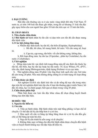 Phác đồ điều trị 2014 Khoa HSTC-CĐ
Bệnh viện Đa Khoa Khu Vực Tỉnh An Giang Trang 102
I. ĐẠI CƢƠNG
Rắn độc cắn thƣờng xảy ra ở các nƣớc vùng nhiệt đới nhƣ Việt Nam. Ở
nƣớc ta, có trên 140 loài rắn đƣợc ghi nhận, trong đó có khoảng 31 loài rắn độc
gây nguy hiểm cho con ngƣời bao gồm 18 loài rắn trên cạn và 13 loài rắn biển.
II. CHẨN ĐOÁN
1. Tiêu chuẩn chẩn đoán
1.1 Hỏi bệnh sử bệnh nhân bị rắn cắn và dựa trên con rắn đã cắn đƣợc mang
đến bệnh viện.
1.2 Các hội chứng lâm sàng
a. Nhiễm độc thần kinh: họ rắn hổ, rắn biển (Elapidae, Hydrophiidae).
i. Hổ đất, hổ chúa, hổ mang bành, hổ mèo: Vết cắn sƣng nề, hoại
tử.
ii. Cạp nia, cạp nong, rắn biển: vết cắn không sƣng, không đau.
b. Rối loạn đông máu: họ rắn lục (Viperidae , phân họ Crotalidae), họ rắn
nƣớc ( Colubridae).
1.3 Xét nghiệm
a. Đông máu toàn bộ: xác định tình trạng đông máu để xác định rắn thuộc họ
rắn hổ, rắn biển, hay họ rắn lục hoặc họ rắn nƣớc: TC (Lee White), PT, aPTT,
tiểu cầu, định lƣợng fibrinogen/máu, định lƣợng D-dimer và co cục máu.
b. Thử nghiệm đông máu 20 phút: Lấy ống thuỷ tinh sạch cho vào 3ml máu
để yên trong 20 phút. Nếu máu không đông chứng tỏ có tình trạng rối loạn đông
máu.
2. Chẩn đoán xác định
Xét nghiệm ELISA xác định loài rắn và đo nồng độ nọc rắn trong máu:
dựa trên bộ xét nghiệm định loài rắn cho 4 loại rắn thƣờng gặp ở miền Nam ( hổ
đất, hổ chúa, lục và chàm quạp). Kết quả có đƣợc trong vòng 45 phút.
3. Chẩn đoán phân biệt
Phân biệt đƣợc các loài rắn độc khác nhau để chọn đúng huyết thanh
kháng nọc đơn đặc hiệu.
III ĐIỀU TRỊ
1. Nguyên tắc điều trị
1.1 Sơ cứu
1. Trấn an bệnh nhân. Đặt bệnh nhân trên mặt bằng phẳng và hạn chế di
chuyển. Có thể đặt chi bị cắn thấp hơn ở vị trí tim.
2. Rửa sạch vết cắn và băng ép bằng băng thun từ vị trí bị cắn đến gốc
chi( có thể băng ép toàn bộ chi).
3. Nẹp chi bị cắn tránh bị uốn cong và di chuyển/.
4. Không tháo nẹp và băng cho đến khi bệnh nhân đƣợc chuyển đến bệnh
viện có huyết thanh kháng nọc rắn đặc hiệu để điều trị.
 