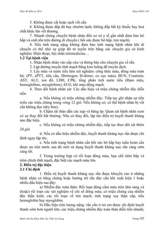 Phác đồ điều trị 2014 Khoa HSTC-CĐ
Bệnh viện Đa Khoa Khu Vực Tỉnh An Giang Trang 103
5. Không đƣợc cắt hoặc rạch vết cắn.
6. Không đƣợc đắp đá hay chƣờm lạnh; không đắp bất kỳ thuốc hay hoá
chất khác lên vết thƣơng.
7. Nhanh chóng chuyển bệnh nhân đến cơ sở y tế gần nhất đảm bảo hô
hấp và sinh tồn trên đƣờng di chuyển ( hồi sức đƣợc hô hấp, tim mạch).
8. Nếu tình trạng nặng không đảm bảo tính mạng bệnh nhân khi di
chuyển có thể nhờ sự giúp đỡ từ tuyến trên bằng các chuyên gia có kinh
nghiệm: Điện thoại, hội chẩn telemedicine…
1.2 Tại bệnh viện
1. Nhận bệnh nhân vào cấp cứu và thông báo cho chuyên gia về rắn.
2. Lập đƣờng truyền tĩnh mạch bằng kim luồng để truyền dịch.
3. Lấy máu và nƣớc tiểu làm xét nghiệm: công thức máu, đông máu toàn
bộ: (PT, aPTT, tiểu cầu, fibrinogen, D-dimer, co cục máu), BUN, Creatinin,
AST, ALT, ion đồ, LDH, CPK, tổng phân tích nƣớc tiểu (Đạm niệu,
hemoglobine, myoglobine), ECG, khí máu động mạch.
4. Theo dõi bệnh nhân sát: Các dấu hiệu và triệu chứng nhiễm độc diễn
tiến:
a. Nếu không có triệu chứng nhiễm độc: Tiếp tục ghi nhận sự tiến
triển các triệu chứng trong vòng 12 giờ. Nếu không có, có thể bệnh nhân bị vết
cắn không đọc (dry bite).
b. Chậm rãi tháo dần các nẹp và băng ép. Quan sát bệnh nhân xem
có sự thay đổi bất thƣờng: Nếu có thay đổi, lập tức điều trị huyết thanh kháng
nọc đặc hiệu.
c. Nếu không có triệu chứng nhiễm độc, tiếp tục theo dõi sát thêm
24 giờ.
d. Nếu có dấu hiệu nhiễm độc, huyết thanh kháng nọc rắn đƣợc chỉ
định ngay lập tức.
e. Nếu tình trạng bệnh nhân cần hồi sức hô hấp hay tuần hoàn cần
đƣợc ƣu tiên trƣớc sau đó mới sử dụng huyết thanh kháng nọc rắn càng sớm
càng tốt.
f. Trong trƣờng hợp có rối loạn đông máu, hạn chế tiêm bắp và
tiêm chích tĩnh mạch, đặc biệt các mạch máu lớn.
2. Điều trị đặc hiệu
2.1 Chỉ định
1. Điều trị huyết thanh kháng nọc rắn đƣợc khuyến cáo ở những
bệnh nhân có bằng chứng hoặc hƣớng tới rắn độc cắn khi xuất hiện 1 hoặc
nhiều dấu hiệu sau đây:
a) Nhiễm độc toàn thân: Rối loạn đông cầm máu trên lâm sàng và
(hoặc) rối loạn các xét nghiệm về chỉ số đông máu; có triệu chứng của nhiễm
độc thần kinh; các rối loạn về tim mạch; tình trạng suy thận cấp, tiểu
hemoglobin hay myoglobin.
b) Dấu hiệu tiên lƣợng nặng: rắn cắn ở trẻ em đƣợc chỉ định huyết
thanh sớm hơn ngƣời lớn; các triệu chứng nhiễm độc toàn thân diễn tiến nhanh;
 