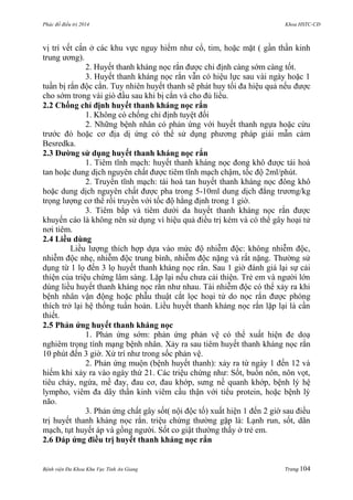 Phác đồ điều trị 2014 Khoa HSTC-CĐ
Bệnh viện Đa Khoa Khu Vực Tỉnh An Giang Trang 104
vị trí vết cắn ở các khu vực nguy hiểm nhƣ cổ, tim, hoặc mặt ( gần thần kinh
trung ƣơng).
2. Huyết thanh kháng nọc rắn đƣợc chi định càng sớm càng tốt.
3. Huyết thanh kháng nọc rắn vẫn có hiệu lực sau vài ngày hoặc 1
tuần bị rắn độc cắn. Tuy nhiên huyết thanh sẽ phát huy tối đa hiệu quả nếu đƣợc
cho sớm trong vài giò đầu sau khi bị cắn và cho đủ liều.
2.2 Chống chỉ định huyết thanh kháng nọc rắn
1. Không có chống chỉ định tuyệt đối
2. Những bệnh nhân có phản ứng với huyết thanh ngựa hoặc cừu
trƣớc đó hoặc cơ địa dị ứng có thể sử dụng phƣơng pháp giải mẫn cảm
Besredka.
2.3 Đƣờng sử dụng huyết thanh kháng nọc rắn
1. Tiêm tĩnh mạch: huyết thanh kháng nọc đong khô đƣợc tái hoà
tan hoặc dung dịch nguyên chất đƣợc tiêm tĩnh mạch chậm, tốc độ 2ml/phút.
2. Truyền tĩnh mạch: tái hoà tan huyết thanh kháng nọc đông khô
hoặc dung dịch nguyên chất đƣợc pha trong 5-10ml dung dịch đẳng trƣơng/kg
trọng lƣợng cơ thể rồi truyền với tốc độ hằng định trong 1 giờ.
3. Tiêm bắp và tiêm dƣới da huyết thanh kháng nọc rắn đƣợc
khuyến cáo là không nên sử dụng vì hiệu quả điều trị kém và có thể gây hoại tử
nơi tiêm.
2.4 Liều dùng
Liều lƣợng thích hợp dựa vào mức độ nhiễm độc: không nhiễm độc,
nhiễm độc nhẹ, nhiễm độc trung bình, nhiễm độc nặng và rất nặng. Thƣờng sử
dụng từ 1 lọ đến 3 lọ huyết thanh kháng nọc rắn. Sau 1 giờ đánh giá lại sự cải
thiện của triệu chứng lâm sàng. Lặp lại nếu chƣa cải thiện. Trẻ em và ngƣời lớn
dùng liều huyết thanh kháng nọc rắn nhƣ nhau. Tái nhiễm độc có thể xảy ra khi
bệnh nhân vận động hoặc phẫu thuật cắt lọc hoại tử do nọc rắn đƣợc phóng
thích trở lại hệ thống tuần hoàn. Liều huyết thanh kháng nọc rắn lặp lại là cần
thiết.
2.5 Phản ứng huyết thanh kháng nọc
1. Phản ứng sớm: phản ứng phản vệ có thể xuất hiện đe doạ
nghiêm trọng tính mạng bệnh nhân. Xảy ra sau tiêm huyết thanh kháng nọc rắn
10 phút đến 3 giờ. Xử trí nhƣ trong sốc phản vệ.
2. Phản ứng muộn (bệnh huyết thanh): xảy ra từ ngày 1 đến 12 và
hiếm khi xảy ra vào ngày thứ 21. Các triệu chứng nhƣ: Sốt, buồn nôn, nôn vọt,
tiêu chảy, ngứa, mề đay, đau cơ, đau khớp, sƣng nề quanh khớp, bệnh lý hệ
lympho, viêm đa dây thần kinh viêm cầu thận với tiểu protein, hoặc bệnh lý
não.
3. Phản ứng chất gây sốt( nội độc tố) xuất hiện 1 đến 2 giờ sau điều
trị huyết thanh kháng nọc rắn. triệu chứng thƣờng gặp là: Lạnh run, sốt, dãn
mạch, tụt huyết áp và gồng ngƣời. Sốt co giật thƣờng thấy ở trẻ em.
2.6 Đáp ứng điều trị huyết thanh kháng nọc rắn
 