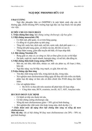 Phác đồ điều trị 2014 Khoa HSTC-CĐ
Bệnh viện Đa Khoa Khu Vực Tỉnh An Giang Trang 106
NGỘ ĐỘC PHOSPHO HỮU CƠ
I ĐẠI CƢƠNG
Ngộ độc phospho hữu cơ (NĐPPHC) là một bệnh cảnh cấp cứu rất
thƣờng gặp, chiếm khoảng 80% trƣờng hợp ngộ độc các loại thuốc trừ sâu phải
vào viện.
II TIÊU CHUẨN CHẨN ĐOÁN
1. Triệu chứng lâm sàng: hội chứng cường cholinergic cấp bao gồm:
1.1 Hội chứng muscarinic (M)
 Co thắt ruột, phế quản, và cơ trơn bàng quang.
 Co đồng tử và giảm phản xạ ánh sáng.
 Tăng tiết: nƣớc bọt, dịch ruột, mồ hôi, nƣớc mắt, dịch phế quản v.v…
 Thông khí phế nang giảm, có nhiều ran ẩm, đôi khi có ran rít.
 Nhịp chậm xoang, giảm dẫn truyền nhĩ thất, rối loạn nhịp thất.
1.2. Hội chứng Nicotinic (N)
 Rung giật cơ, máy cơ, co cứng cơ, liệt cơ (bao gồm cả các cơ hô hấp)
 Da lạnh, xanh tái, mạch nhanh, hatropin tăng, vã mồ hôi, dãn đồng tử.
1.3 Hội chứng thần kinh trung ƣơng (TKTW)
 Bứt rứt, nói khó, thất điều, nhƣợc cơ, mất các phản xạ, rối loạn ý thức,
hôn mê.
 Ngộ độc nặng: suy hô hấp, truỵ mạch, co giật, hôn mê sâu.
2.Triệu chứng cận lâm sàng
 Tìm độc chất trong nƣớc tiểu, trong dịch dạ dày, trong máu.
 Xét nghiệm men cholinesteraza hằng ngày để theo dõi tiến triển của bệnh,
phân loại độ nặng và làm căn cứ điều chỉnh liều PAM dùng cho bệnh
nhân.
 Các xét nghiệm khác:
 Đo ECG và theo dõi trên monitor để phát hiện rối loạn nhịp.
 Công thức máu, BUN, creatinin, ion đồ, ALT, AST, Amylase máu.
III CHẨN ĐOÁN XÁC ĐỊNH
 Có bệnh sử tiếp xúc thuốc trừ sâu.
 Có hội chứng cƣờng cholinergic cấp.
 Nồng độ men cholinesterasa giảm < 50% giá trị bình thƣờng.
 Xét nghiệm độc chất nƣớc tiểu hoặc trong máu, dịch dạ dày (+).
* Chẩn đoán mức độ nặng theo hội chứng lâm sàng và nồng độ men
cholinesterasa
Mức độ nhẹ: chỉ có hội chứng M (hay men cholinesterase còn 20% - 50% trị
giá bình thƣờng).
 
