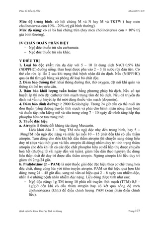 Phác đồ điều trị 2014 Khoa HSTC-CĐ
Bệnh viện Đa Khoa Khu Vực Tỉnh An Giang Trang 107
Mức độ trung bình: có hội chứng M và N hay M và TKTW ( hay men
cholinesterasa còn 10% - 20% trị giá bình thƣờng).
Mức độ nặng: có cả ba hội chứng trên (hay men cholinesterasa còn < 10% trị
giá bình thƣờng).
IV CHẨN ĐOÁN PHÂN BIỆT
 Ngộ độc thuốc trừ sâu carbamate.
 Ngộ độc thuốc trừ sâu khác.
V ĐIỀU TRỊ
1. Loại bỏ độc chất: rửa dạ dày với 5 – 10 lít dung dịch NaCl 0,9% khi
(NĐPPHC) đƣờng uống. than hoạt đƣợc pha vào 2 – 3 lít nƣớc rửa đầu tiên. Có
thể cần rửa lại lần 2 sau khi trạng thái bệnh nhân đã ổn định. Nếu (NĐPPHC)
qua da thì tắm gội bằng xà phòng để loại bỏ chất độc.
2. Đảm bảo đƣờng thở: khai thông đƣờng thở, thở oxygen, đặt nội khí quản và
thông khí hỗ trợ nếu cần.
3. Đảm bảo khối lƣợng tuần hoàn: bằng phƣơng pháp bù dịch. Nếu có tụt
huyết áp thì nên đặt catheter tĩnh mạch trung tâm để bù dịch. Nếu đã truyền đủ
dịch mà vẫn tụt huyết áp thì mới dùng thuốc vận mạch (dopamin).
4. Đảm bảo dinh dƣỡng:  2000 Kcalo/ngày. Trong 24 giờ đầu có thể nuôi ăn
đơn thuần bằng đƣờng truyền tĩnh mạch và phải cho bệnh nhân uống than hoạt
và thuốc tẩy. nên kiêng mỡ và sữa trong vòng 7 – 10 ngày để tránh tăng hấp thụ
phospho hữu cơ tan trong mỡ.
5. Thuốc đặc hiệu
a. Atropin là thuốc đối kháng tác dụng Muscarin.
Liều khởi đầu 2 – 5mg TM nếu ngộ độc nhẹ đến trung bình, hay 5 –
10mgTM nếu ngộ độc nặng và nhắc lại mỗi 10 – 15 phút đến khi có dấu thấm
atropin. Tạm dừng cho đến khi hết dấu thấm atropin thì chuyển sang dùng liều
duy trì (dựa vào thời gian và liều atropin đã dùng) nhằm duy trì tình trạng thấm
atropin cho đến khi tất cả các độc chất phospho hữu cơ đẫ hấp thụ đƣợc chuyển
hoá hết (thƣờng từ vài ngày đến vài tuần). giảm liều dần theo nguyên tắc dùng
liều thấp nhất để duy trì đƣợc dấu thấm atropin. Ngừng atropin khi liều duy trì
giảm tới 2mg/24 giờ.
b. Pralidoxime (2 – PAM) là một thuốc giải độc đặc hiệu theo cơ chế trung hoà
độc chất, dùng cùng lúc với tiêm truyền atropin. PAM có thể hiệu quả hơn khi
dùng trong 24 – 48 giờ đầu, song nó vẫn có hiệu quả 2 – 6 ngày sau nhiễm độc,
nhất là ở những bệnh nhân nhiễm độc nặng. Liều dùng đƣợc tính nhƣ sau:
 Ngộ độc nặng: 1g TM trong 10 phút rồi truyền tĩnh mạch (TTM) 0,5 –
1g/giờ đến khi có dấu thấm atropin hay có kết quả nồng độ men
cholinesterasa (ChE) để điều chỉnh lƣợng PAM (xem phần điều chỉnh
liều).
 