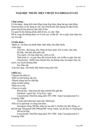 Phác đồ điều trị 2014 Khoa HSTC-CĐ
Bệnh viện Đa Khoa Khu Vực Tỉnh An Giang Trang 109
NGỘ ĐỘC THUỐC DIỆT CHUỘT FLUOROACETATE
1.Đại cƣơng :
Có hai dạng : dung dịch màu hồng trong ống nhựa, dạng hạt gạo màu hồng
Fluoroacetate có tác dụng ức chế chu trình Krebs làm ngƣng hô hấp tế bào,
giảm chuyển hóa glucose làm chết tế bào
Cơ quan bị tổn thƣơng nhiều nhất là tim, cơ, não thận
Dễ tử vong nếu không đƣợc xử trí tích cực và đầy đủ : do co giật, loạn nhịp tim,
suy tim cấp.
2.Chẩn đoán :
-Bệnh sử : lời khai của bệnh nhân, thân nhân, tên nhãn thuốc
-Lâm sàng:
Tiêu hóa : đau bụng, nôn, bỏng rát thực quản, nôn ra máu, tiêu chảy
Hô hấp : khó thở, phù phổi cấp
Tim mạch:, rối loạn nhịp tim, viêm cơ tim
Thần kinh cơ : tri giác thay đổi từ kích thích, vật vã đến co giật, hôn mê.
Chuyển hóa : nhiễm toan chuyển hóa, hạ đƣờng máu, hạ magie máu, hạ
canxi, suy tuyến thƣợng thận
Suy thận cấp
-Cận lam sàng : tìm thuốc diệt chuột trong nƣớc tiểu
3.Điều trị :
*Nguyên tắc điều trị :
-Điều trị tình huống cấp cứu
-Nhanh chóng loại bỏ chất độc
-Điều trị biến chứng
*Điều trị cụ thể
-Chƣa có co giật :
Rửa dạ dày : than hoạt kết hợp sorbitol liều gấp đôi
Gardenal : ngƣời lớn : 0,1g-0,2g / ngày
Canxicloride 10ml/liều dung dịch 10% TMC hoặc Canxigluconat 0,1-
0,2ml/kg TMC
Truyền dịch đảm bảo nƣớc tiểu 100ml/giờ
-Nếu có co giật hoặc co cứng toàn than ;
Diazepam 10mg TM/lần, nhắc lại sau mỗi 5-10 phút cho đến 30mg, có
thể kết hợp Thiopental 200-300mgTMC trong 5 phút, sau đó duy trì 2mg/kg/giờ
Hỗ trợ hô hấp
Canxicloride 10ml/liều dung dịch 10% TMC hoặc Canxigluconat 0,1-
0,2ml/kg TMC
 