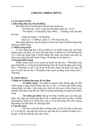 Phác đồ điều trị 2014 Khoa HSTC-CĐ
Bệnh viện Đa Khoa Khu Vực Tỉnh An Giang Trang 11
CHOÁNG NHIỄM TRÙNG
I. CÁC ĐẠI CƢƠNG
1. Hội chứng đáp ứng viêm hệ thống
Khi bệnh nhân có ít nhất hai trong bốn tiêu chuẩn sau:
- Sốt (nhiệt độ  38C), hoặc hạ thân nhiệt (nhiệt độ < 36C).
- Thở nhanh (> 20 lần/phút), hoặc 2
PaCO < 32mmHg, hoặc cần phải
thở máy.
- Nhịp tim nhanh (> 90 lần/phút).
- Bạch cầu > 12.000/L, hoặc có > 10% bạch cầu non.
Hội chứng đáp ứng viêm hệ thống có thể do các bệnh lý nhiễm trùng hoặc
không do nhiễm trùng.
2. Nhiễm trùng huyết
Có hội chứng đáp ứng viêm hệ thống và có nhiễm trùng (cấy máu hoặc
nhuộm gram, cấy đàm, cấy nƣớc tiểu hoặc dịch vô khuẩn của cơ thể dƣơng tính
với vi sinh gây bệnh, hoặc ổ nhiễm khuẩn thấy đƣợc nhƣ thủng ruột quan sát
đƣợc trong quá trình phẫu thuật ổ bụng, vết thƣơng có mủ thoát ra..)
3. Choáng nhiễm trùng
Nhiễm trùng huyết có tụt huyết áp (huyết áp tâm thu < 90mmHg, hoặc
giảm 40mmHg so với huyết áp bình thƣờng trƣớc đó, huyết áp động mạch trung
bình < 70mmHg) ít nhất 1 giờ dù đã bù đủ dịch. Hoặc cần thuốc vận mạch để
duy trì huyết áp tâm thu  90mmHg, hoặc huyết áp động mạch trung bình 
70mmHg.
II. CHẨN ĐOÁN
1. Bệnh sử và khám lâm sàng: để xác định
- Ổ nhiễm trùng: viêm phổi là nguyên nhân thƣờng gặp, rồi đến
nhiễm trùng ổ bụng, nhiễm trùng tiết niệu và các vị trí khác nhƣ nhiễm trùng
xƣơng khớp, mô mềm, viêm màng não, viêm nội tâm mạc, nhiễm trùng từ các
catheter tĩnh mạch, ống dẫn lƣu. Một số trƣờng hợp không rõ nguồn gốc nhiễm
trùng.
- Tác nhân gây bệnh: đƣờng vào hoặc ổ nhiễm gợi ý tác nhân gây
bệnh. Tác nhân gây bệnh hàng đầu là các vi khuẩn gram âm, rồi đến vi khuẩn
gram dƣơng. Ngoài ra có thể do nấm, siêu vi và ký sinh trùng. 20%-30% trƣờng
hợp không xác định đƣợc tác nhân gây bệnh.
2. Cận lâm sàng
- Cấy máu: trƣớc khi điều trị kháng sinh, cần lấy tối thiểu 2 mẫu máu
ở 2 vị trí để cấy, một mẫu lấy xuyên da, một mẫu lấy từ catheter đã đƣợc lƣu 
48 giờ, và thể tích mỗi lần cấy máu 10ml.
 