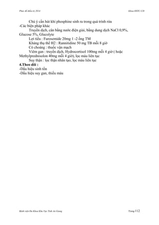 Phác đồ điều trị 2014 Khoa HSTC-CĐ
Bệnh viện Đa Khoa Khu Vực Tỉnh An Giang Trang 112
Chú ý cần hút khí phosphine sinh ra trong quá trình rửa
-Các biện pháp khác
Truyền dịch, cân bằng nƣớc điện giải, bằng dung dịch NaCl 0,9%,
Glucose 5%, Glucolyte
Lợi tiểu : Furosemide 20mg 1 -2 ống TM
Kháng thụ thể H2 : Rannitidine 50 mg TB mỗi 8 giờ
Có choáng : thuốc vận mạch
Viêm gan : truyền dịch, Hydrocortisol 100mg mỗi 4 giờ ( hoặc
Methylprednisolon 40mg mỗi 4 giờ), lọc máu liên tục
Suy thận : lọc thận nhân tạo, lọc máu liên tục
4.Theo dõi :
-Dấu hiệu sinh tồn
-Dấu hiệu suy gan, thiếu máu
 