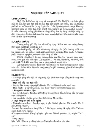 Phác đồ điều trị 2014 Khoa HSTC-CĐ
Bệnh viện Đa Khoa Khu Vực Tỉnh An Giang Trang 113
NGỘ ĐỘC CẤP PARAQUAT
I.ĐẠI CƢƠNG:
Ngộ độc PaRaQuat tử vong rất cao có thể đến 70-90%, các biện pháp
điều trị hiện nay còn hạn chế do chất độc gắn nhanh vào phổi , gây tổn thƣơng
phổi và xơ phổi tiến triển (trong 6 giờ đầu có thể đạt nồng độ tử vong). Thở oxy
làm tình trạng xơ phổi tiến triển nhanh hơn. Điều trị có hiệu quả nhất hiện nay
là khẩn cấp trong những giờ đầu sau uống, đồng thời áp dụng các biện pháp tẩy
độc, tryền dịch, lợi tiểu tích cực, lọc máu, sau đó kết hợp liệu pháp ức chế miễn
dịch và điều trị triệu chứng.
II. CHẨN ĐOÁN:
Trong những giờ đầu đau rát miệng họng. Viêm loét trợt miệng họng,
thực quản xuất hiện sau nhiều giờ.
Suy hô hấp cấp tính: tiến triển trong vài ngày đầu ( tổn thƣơng phổi, tràn
khí màng phổi, xơ phổi..) Đánh giá bằng SpO2, khí máu động mạch, X. Quang
phổi, chụp cắt lớp phổi, thăm dò chức năng hô hấp.
Có thể có tụt huyết áp, suy tim cấp hoặc suy thận ( xảy ra sớm trong ngày
đầu), viêm gan sau vài ngày. Xét nghiệm CTM, ure, creatinin, bilirubin, điện
giải, AST,ALT, khí máu động mạch, tổng phân tích nƣớc tiểu.
Xét nghiệm paraquat định tính (test nhanh) và định lƣợng paraquat trong
máu nếu có điều kiện: lấy máu trong vòng 24 giờ sau uống, giúp tiên lƣợng khả
năng sống sót.
III. ĐIỀU TRỊ:
- Các biện pháp tẩy độc và tăng thảy độc phải thực hiện đồng thời càng sớm
càng tốt.
1.Hạn chế hấp thu độc chất:
- Rửa dạ dày: trong vòng 6 giờ đầu rửa đến khi hết nƣớc màu xanh lam.
- Than hoạt : 1g/ kg/ lần, dùng 3 lần, 2 giờ / lần và sorbitol liều gấp đôi.
2. Tăng thải trừ chất độc:
- Bài niệu tích cực, đảm bảo 200ml/giờ trong 24 giờ đầu, tiếp tục nếu paraquat
niệu dƣơng tính.
- Lọc máu (nếu có điều kiện): thực hiện trong 24 giờ đầu.
3. Liệu pháp ức chế miễn dịch:
- Methylpresnisolon: 15mg/kg/ ngày ( pha 200ml glucose 5%, truyền TM 2
giờ), trong 3 ngày.,
Sau đó: Dexamethason 8mg/ lần × 3 lần/ ngày, trong 14 ngày, tiêm TM sau
giảm dần liều và ngừng.
-Cyclophosphamid: 15mg/kg/ngày ( pha với 200ml glucose 5%, truyền TM 2
giờ)
Trong 2 ngày.
Nếu PaO < 60mmHg, dùng lại ngay Methylprednisolon nhƣ trên.
 