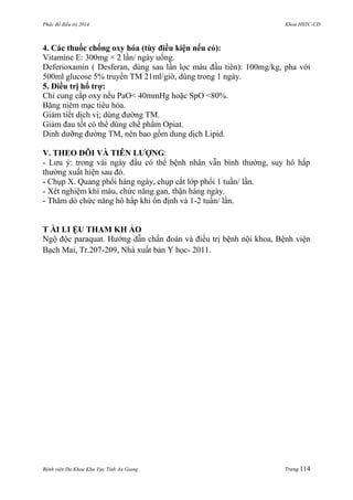 Phác đồ điều trị 2014 Khoa HSTC-CĐ
Bệnh viện Đa Khoa Khu Vực Tỉnh An Giang Trang 114
4. Các thuốc chống oxy hóa (tùy điều kiện nếu có):
Vitamine E: 300mg × 2 lần/ ngày uống.
Deferioxamin ( Desferan, dùng sau lần lọc máu đầu tiên): 100mg/kg, pha với
500ml glucose 5% truyền TM 21ml/giờ, dùng trong 1 ngày.
5. Điều trị hổ trợ:
Chỉ cung cấp oxy nếu PaO< 40mmHg hoặc SpO <80%.
Băng niêm mạc tiêu hóa.
Giảm tiết dịch vị; dùng đƣờng TM.
Giảm đau tốt có thể dùng chế phẩm Opiat.
Dinh dƣỡng đƣờng TM, nên bao gồm dung dịch Lipid.
V. THEO DÕI VÀ TIÊN LƢỢNG:
- Lƣu ý: trong vài ngày đầu có thể bệnh nhân vẫn bình thƣờng, suy hô hấp
thƣờng xuất hiện sau đó.
- Chụp X. Quang phổi hàng ngày, chụp cắt lớp phổi 1 tuần/ lần.
- Xét nghiệm khí máu, chức năng gan, thận hàng ngày.
- Thăm dò chức năng hô hấp khi ổn định và 1-2 tuần/ lần.
T ÀI LI ỆU THAM KH ẢO
Ngộ độc paraquat. Hƣớng dẫn chẩn đoán và điều trị bệnh nội khoa, Bệnh viện
Bạch Mai, Tr.207-209, Nhà xuất bản Y học- 2011.
 