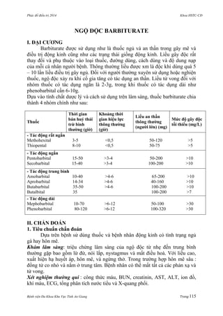 Phác đồ điều trị 2014 Khoa HSTC-CĐ
Bệnh viện Đa Khoa Khu Vực Tỉnh An Giang Trang 115
NGỘ ĐỘC BARBITURATE
I. ĐẠI CƢƠNG
Barbiturate đƣợc sử dụng nhƣ là thuốc ngủ và an thần trong gây mê và
điều trị động kinh cũng nhƣ các trạng thái giống động kinh. Liều gây độc rất
thay đổi và phụ thuộc vào loại thuốc, đƣờng dùng, cách dùng và độ dung nạp
của mỗi cá nhân ngƣời bệnh. Thông thƣờng liều đƣợc xm là độc khi dùng quá 5
– 10 lần liều điều trị gây ngủ. Đối với ngƣời thƣờng xuyên sử dụng hoặc nghiện
thuốc, ngộ độc xảy ra khi cố gia tăng có tác dụng an thần. Liều tử vong đối với
nhóm thuốc có tác dụng ngắn là 2-3g, trong khi thuốc có tác dụng dài nhƣ
phenobarbital cần 6-10g.
Dựa vào tính chất dƣợc lý và cách sử dụng trên lâm sàng, thuốc barbiturate chia
thành 4 nhóm chính nhƣ sau:
Thuốc
Thời gian
bán huỷ thải
trừ bình
thƣờng (giờ)
Khoảng thời
gian hiệu lực
thông thƣờng
(giờ)
Liều an thần
thông thƣờng
(ngƣời lớn) (mg)
Mức độ gây độc
tối thiểu (mg/L)
- Tác động rất ngắn
Methohexital 3-5 <0,5 50-120 >5
Thiopental 8-10 <0,5 50-75 >5
- Tác động ngắn
Pentobarbital 15-50 >3-4 50-200 >10
Secobarbital 15-40 >3-4 100-200 >10
- Tác động trung bình
Amobarbital 10-40 >4-6 65-200 >10
Aprobarbital 14-34 >4-6 40-160 >10
Butabarbital 35-50 >4-6 100-200 >10
Butalbital 35 100-200 >7
- Tác động dài
Mephobarbital 10-70 >6-12 50-100 >30
Phenobarbital 80-120 >6-12 100-320 >30
II. CHẨN ĐOÁN
1. Tiêu chuẩn chẩn đoán
Dựa trên bệnh sử dùng thuốc và bệnh nhân động kinh có tình trạng ngủ
gà hay hôn mê.
Khám lâm sàng: triệu chứng lâm sàng của ngộ độc từ nhẹ đến trung bình
thƣờng gặp bao gồm lừ đừ, nói lắp, nystagmus và mất điều hoà. Với liều cao,
xuất hiện hạ huyết áp, hôn mê, và ngừng thở. Trong trƣờng hợp hôn mê sâu :
đồng tử co nhỏ và nằm ở trung tâm. Bệnh nhân có thể mất tất cả các phản xạ và
tử vong.
Xét nghiệm thường qui : công thức máu, BUN, creatinin, AST, ALT, ion đồ,
khí máu, ECG, tổng phân tích nƣớc tiểu và X-quang phổi.
 
