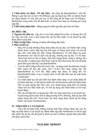 Phác đồ điều trị 2014 Khoa HSTC-CĐ
Bệnh viện Đa Khoa Khu Vực Tỉnh An Giang Trang 116
2. Chẩn đoán xác định : XN đặc hiệu : khi nồng độ phenobarbital : trên 60-
80mg/L gây hôn mê và trên 150-200mg/L gây tụt huyết áp. Đối với nhóm thuốc
tác dụng nhanh và vừa, hôn mê xảy ra khi nồng độ đo đƣợc trên 20-30mg/L.
Barbiturate trong nƣớc tiểu dễ phát hiện và đƣợc làm sàng lọc thƣờng qui trong
ngộ độc.
3. Chẩn đoán phân biệt : những nguyên nhân ngộ độc gây hôn mê khác.
III. ĐIỀU TRỊ
1. Nguyên tắc điều trị : cấp cứu và các biện pháp hỗ trợ bảo vệ đƣờng thở, hỗ
trợ máy nếu cần. Lƣu ý tình trạng hôn mê hạ thân nhiệt và tụt huyết áp phải
đƣợc điều trị kịp thời.
2. Điều trị đặc hiệu : không có thuốc đối kháng đặc hiệu.
3. Điều trị hỗ trợ
 Hạn chế sự hấp thƣờng bằng biện pháp rửa dạ dày (với bệnh nhân uống
thuốc dƣới 6 giờ). Đặt ống nội khí quản có bóng chèn trƣớc rồi rửa để
hạn chế viêm phổi hít (hội chứng Mendelson). Có thể thêm 5g natri
bicarbonate vào mỗi lít dịch rửa dạ dày, thƣờng rửa dạ dày 3-5 lít dịch.
Than hoạt tính có thể sử dụng. Nếu biết lƣợng thuốc uống ít, không cần
rửa dạ dày và dùng ngay than hoạt. Lặp lại liều than hoạt nếu cần để giúp
giảm thời gian bán huỷ của phenobarbital.
 Loại bỏ thuốc bằng kiềm hoá nƣớc tiểu : sử dụng natri bicarbonate truyền
tĩnh mạch để đạt pH nƣớc tiểu 7,5-8,0 làm tăng lƣợng bài tiết
phenobarbital từ 5-10 lần. Biện pháp này đƣợc sử dụng đối với
phenobarbital khác. Lƣu ý truyền dịch có thể dẫn đến quá tải tuần hoàn
và phù phổi.
 Lọc thận nhân tạo rất cần thiết trên bệnh nhân nặng và các biện pháp hỗ
trợ khác thất bại. có thể lặp lại nhiều lần cholinesterasa đến khi bệnh nhân
tỉnh và giúp ngƣng thở máy sớm. Lọc màng bụng cũng hữu ích nhƣng
chậm hơn lọc thận nhân tạo. Có thể áp dụng nếu bệnh nhân có rối loạn
huyết động.
 Hồi sức hô hấp khi có ngƣng thở. Hồi sức tuần hoàn khi có tụt huyết áp :
truyền dung dịch muối sinh lý đẳng trƣơng 0,9% 20ml/kg. Khi áp lực tĩnh
mạch trung tâm trên 15cm nƣớc mà chƣa nâng đƣợc huyết áp thì dùng
thuốc vận mạch Noradrenaline.
IV. THEO DÕI VÀ TÁI KHÁM
Theo dõi để phát hiện những trƣờng hợp biến chứng nặng nhƣ suy hô
hấp, hạ thân nhiệt và tụt huyết áp. Bệnh nhân ngộ độc barbiturate có thể bị ngộ
độc nhiều lần do đó vấn đề quản lý thuốc tại nhà và khám chuyên khoa tâm thần
nên đƣợc quan tâm.
NGỘ ĐỘC HEROIN
 