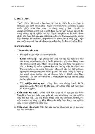 Phác đồ điều trị 2014 Khoa HSTC-CĐ
Bệnh viện Đa Khoa Khu Vực Tỉnh An Giang Trang 117
I. ĐẠI CƢƠNG
Thuốc phiện ( Opiates) là hỗn hợp các chất tự nhiên đƣợc tìm thấy từ
nhựa của quả xanh cây anh túc ( Papaver somniferum). Morphine là dạng
thuốc phiện kinh điển đƣợc sử dụng trong y học. Heroin là
diacetylmorphine, đƣợc biết là một dạng ma túy gây nghiện rất dữ dội
trong những ngƣời nghiện ma túy. Ngoài morphine và he roin, thuốc
phiện còn đƣợc biết đến các chất nhƣ codein và hydrocodone (tự nhiên)
hay fentanyl, butorphanol, meperidine và methadone ( tổng hợp). Ngộ
độc thuốc phiện rất hay gặp do dùng quá liều hay do điều trị không đúng.
II. CHẨN ĐOÁN
1. Tiêu chuẩn chẩn đoán.
- Hỏi bệnh sử ghi nhận có sử dụng heroin.
- Khám lâm sàng: Triệu chứng lâm sàng của ngộ độc heroin từ nhẹ
đến trung bình thƣờng gặp là lừ đừ, nôn mửa, giãy dụa. Đồng tử co
nhỏ nhƣ đầu đinh gim. Mạch và huyết áp hạ, nhu động ruột giảm và
các cơ thƣờng liệt mềm. Ngộ độc liều cao thƣờng nhịp thở chậm kiểu
Cheyne-stokes, cơn ngƣng thở ngắn và hôn mê gây chết đột ngột nếu
ngƣng thở không đƣợc phát hiện kịp thời. Phù phổi không do bệnh lý
tim mạch cũng thƣờng gặp và thƣờng điều trị thành công bằng
naloxone. Dấu tim chích trên tay ở những ngƣời nghiện ma túy cũng
thƣờng ghi nhận.
- Xét nghiệm thƣờng qui: Công thức máu, đƣờng huyết, BUN,
creatinin, AST, ALT, ion đồ, khí máu, ECG, tổng phân tích nƣớc tiểu
và X-quang phổi.
2. Chẩn đoán xác định: Bệnh cảnh lâm sàng và xét nghiệm đặc hiệu:
Morphine đƣợc tìm thấy trong máu và nƣớc tiểu bằng việc xét nghiệm
sàng lọc độc chất. Các loại thuốc phiện khác nhƣ tramadol, fentanyl và
một số dẫn xuất tổng hợp khác không tìm thấy đƣợc bằng xét nghiệm
sàng lọc độc chất trong nƣớc tiểu.
3. Chẩn đoán phân biệt: Phân biệt các nguyên nhân hôn mê và ngộ độc
các loại thuốc khác.
 