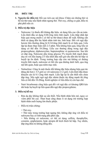 Phác đồ điều trị 2014 Khoa HSTC-CĐ
Bệnh viện Đa Khoa Khu Vực Tỉnh An Giang Trang 118
III. ĐIỀU TRỊ
1. Nguyên tắc điều trị: Hồi sƣc tích cực nội khoa: Chăm sóc đƣờng thở và
hỗ trợ thở máy nếu bệnh nhân ngƣng thở. Thở oxy, chống co giật, điều trị
phù phổi nếu có.
2. Điều trị đặc hiệu
- Naloxone: Là thuốc đối kháng đặc hiệu. sử dụng liều cao vẫn an toàn.
Liều khởi đầu sử dụng 0.04-2mg tiêm tĩnh mạch. Liều thấp nhất đạt
hiệu quả mong muốn ( có thể tự thở đƣợc) đƣợc đề xuất. Không cần
thiết sử dụng đến lúc bệnh nhân tỉnh táo, linh hoạt. Đối với ngộ độc
heroin liều thƣờng dùng là 0.2-0.4mg tĩnh mạch là có hiệu quả. Liều
lặp lại đƣợc thực hiện mỗi 2-3 phút. Nếu không hiệu quả, tổng liều sử
dụng có thể đến 10-20mg. Liều cao thƣờng dùng trong ngộ độc
propoxyphene, diphenoxylate, buprenorphine và pentazocine. Sau khi
có đáp ứng, Naloxone pha trong glucose 5% truyền tĩnh mạch đƣợc
duy trì với liều lƣợng 2/3 liều khởi đầu mỗi giờ cho đến khi hô hấp và
huyết áp ổn định. Trong trƣờng hợp cấp cứu mà không có đƣờng
truyền tĩnh mạch, naloxone có thể cho qua đƣờng dƣới lƣỡi, qua ống
nội khí quản, hoặc qua niêm mạc mũi.
- Nalmefene: Cũng là một thuốc đối kháng đặc hiệu nhƣng hiệu quả tác
động dài hơn ( 3-5 giờ) so với naloxone (1-2 giờ). Liều khởi đầu đƣợc
khuyến cáo là 0.1-2mg tĩnh mạch. Liều lặp lại là cần thiết nếu chƣa
đáp ứng. Nếu nghi ngờ ngộ độc nhóm thuốc tác động mạnh thì tổng
liều có thể đến 10-20mg. Kinh nghiệm về liều điều trị còn hạn chế.
- Natri bicarbonate cũng hiệu quả đối với ngộ độc có khoảng QRS kéo
dài hoặc hạ huyết áp liên quan đến ngộ độc propoxyphene.
3. Điều trị hỗ trợ
- Rửa dạ dày không thật sự cần thiết. Nếu bệnh nhân hôn mê, nguy cơ
viêm phổi hít cao. Than hoạt cũng đƣợc ít sử dụng trừ trƣờng hợp
bệnh nhân nuốt lƣợng lớn thuốc phiện.
- Điều trị triệu chứng:
+ Thở oxy.
+ Thở máy trong trƣờng hợp ngƣng thở, không đáp ứng với điều trị
naloxone hay có tình trạng phù phổi cấp.
+ Nếu không có naloxone, có thể sử dụng caffein, theophyllin,
coramin, amphetamin, hoặc atropin để kích thích hô hấp. Tuy nhiên,
đáp ứng điều trị không đồng đều.
 