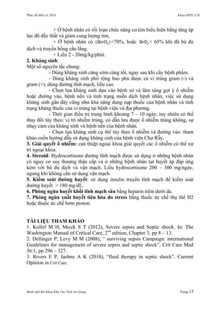 Phác đồ điều trị 2014 Khoa HSTC-CĐ
Bệnh viện Đa Khoa Khu Vực Tỉnh An Giang Trang 13
+ Ở bệnh nhân có rối loạn chức năng cơ tim biểu hiện bằng tăng áp
lực đổ đầy thất và giảm cung lƣợng tim,
+ Ở bệnh nhân có 2
( )ScvO <70%, hoặc 2
SvO < 65% khi đã bù đủ
dịch và truyền hồng cầu lắng.
+ Liều 2 - 20mg/kg/phút.
2. Kháng sinh:
Một số nguyên tắc chung:
- Dùng kháng sinh càng sớm càng tốt, ngay sau khi cấy bệnh phẩm.
- Dùng kháng sinh phổ rộng bao phủ đƣợc cả vi trùng gram (-) và
gram (+), dùng đƣờng tĩnh mạch, liều cao.
- Chọn lựa kháng sinh dựa vào bệnh sử và lâm sàng gợi ý ổ nhiễm
hoặc đƣờng vào, bệnh nền và tình trạng miễn dịch bệnh nhân, việc sử dụng
kháng sinh gần đây cũng nhƣ khả năng dung nạp thuốc của bệnh nhân và tình
trạng kháng thuốc của vi trùng tại bệnh viện và địa phƣơng.
- Thời gian điều trị trung bình khoảng 7 – 10 ngày, tuy nhiên có thể
thay đổi tùy theo: vị trí nhiễm trùng, có dẫn lƣu đƣợc ổ nhiễm trùng không, sự
nhạy cảm của kháng sinh và bệnh nền của bệnh nhân.
- Chọn lựa kháng sinh cụ thể tùy theo ổ nhiễm và đƣờng vào: tham
khảo cuốn hƣớng dẫn sử dụng kháng sinh của bệnh viện Chợ Rẫy.
3. Giải quyết ổ nhiễm: can thiệp ngoại khoa giải quyết các ổ nhiễm có thể xử
trí ngoại khoa.
4. Steroid: Hydrocortisone đƣờng tĩnh mạch đƣợc sử dụng ở những bệnh nhân
có nguy cơ suy thƣợng thận cấp và ở những bệnh nhân tụt huyết áp đáp ứng
kém với bù đủ dịch và vận mạch. Liều hydrocortisone 200 – 300 mg/ngày,
ngƣng khi không cần sử dụng vận mạch.
5. Kiểm soát đƣờng huyết: sử dụng insulin truyền tĩnh mạch để kiểm soát
đƣờng huyết > 180 mg/dL.
6. Phòng ngừa huyết khối tĩnh mạch sâu bằng heparin tiêm dƣới da.
7. Phòng ngừa xuất huyết tiêu hóa do stress bằng thuốc ức chế thụ thể H2
hoặc thuốc ức chế bơm proton.
TÀI LIỆU THAM KHẢO
1. Kollef M H, Micek S T (2012), Severe sepsis and Septic shock. In: The
Washington Manual of Critical Care, 2nd
edition, Chapter 3, pp 8 – 13.
2. Dellinger P, Levy M M (2008), “ surviving sepsis Campaign: international
Guidelines for management of severe sepsis and septic shock”, Crit Care Med
36:1, pp 296 – 327.
3. Rivers E P, Jaehne A K (2010), “fluid therapy in septic shock”. Current
Opinion in Crit Care.
 