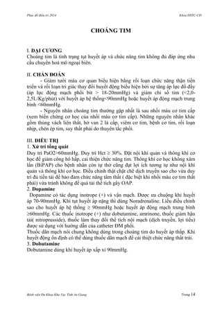 Phác đồ điều trị 2014 Khoa HSTC-CĐ
Bệnh viện Đa Khoa Khu Vực Tỉnh An Giang Trang 14
CHOÁNG TIM
I. ĐẠI CƢƠNG
Choáng tim là tình trạng tụt huyết áp và chức năng tim không đủ đáp ứng nhu
cầu chuyển hoá mô ngoại biên.
II. CHẨN ĐOÁN
- Giảm tƣới máu cơ quan biểu hiện bằng rối loạn chức năng thận tiến
triển và rối loạn tri giác thay đổi huyết động biểu hiện bởi sự tăng áp lực đổ đầy
(áp lực động mạch phổi bít > 18-20mmHg) và giảm chỉ số tim (<2,0-
2,5L/Kg/phút) với huyết áp hệ thống<90mmHg hoặc huyết áp động mạch trung
bình <60mmHg.
- Nguyên nhân choáng tim thƣờng gặp nhất là sau nhồi máu cơ tim cấp
(xem biến chứng cơ học của nhồi máu cơ tim cấp). Những nguyên nhân khác
gồm thủng vách liên thất, hở van 2 lá cấp, viêm cơ tim, bệnh cơ tim, rối loạn
nhịp, chèn ép tim, suy thất phải do thuyên tắc phổi.
III. ĐIỀU TRỊ
1. Xử trí tổng quát
Duy trì PaO2>60mmHg. Duy trì Hct  30%. Đặt nội khí quản và thông khí cơ
học để giảm công hô hấp, cai thiện chức năng tim. Thông khí cơ học không xâm
lấn (BiPAP) cho bệnh nhân còn tự thở cũng đạt lợi ích tƣơng tự nhƣ nội khí
quản và thông khí cơ học. Điều chỉnh thật chặt chẽ dịch truyền sao cho vừa duy
trì đủ tiền tải để bảo đảm chức năng tâm thất ( đặc biệt khi nhồi máu cơ tim thất
phải) vừa tránh không để quá tải thể tích gây OAP.
2. Dopamine
Dopamine có tác dụng inotrope (+) và vận mạch. Đƣợc ƣa chuộng khi huyết
áp 70-90mmHg. Khi tụt huyết áp nặng thì dùng Noradrenaline. Liều điều chỉnh
sao cho huyết áp hệ thống  90mmHg hoặc huyết áp động mạch trung bình
60mmHg. Các thuốc inotrope (+) nhƣ dobutamine, amrinone, thuốc giảm hậu
tải( nitroprusside), thuốc làm thay đổi thể tích nội mạch (dịch truyền, lợi tiểu)
đƣợc sử dụng với hƣớng dẫn của catheter ĐM phổi.
Thuốc dãn mạch nói chung không dùng trong choáng tim do huyết áp thấp. Khi
huyết động ổn định có thể dùng thuốc dãn mạch để cải thiệt chức năng thất trái.
3. Dobutamine
Dobutamine dùng khi huyết áp xấp xỉ 90mmHg.
 