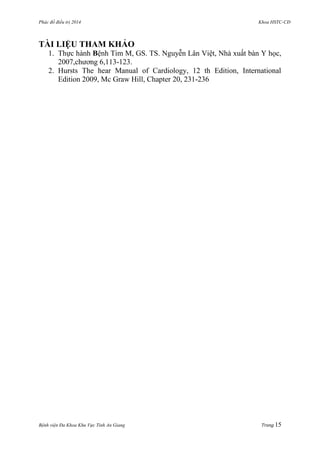 Phác đồ điều trị 2014 Khoa HSTC-CĐ
Bệnh viện Đa Khoa Khu Vực Tỉnh An Giang Trang 15
TÀI LIỆU THAM KHẢO
1. Thực hành Bệnh Tim M, GS. TS. Nguyễn Lân Việt, Nhà xuất bàn Y học,
2007,chƣơng 6,113-123.
2. Hursts The hear Manual of Cardiology, 12 th Edition, International
Edition 2009, Mc Graw Hill, Chapter 20, 231-236
 