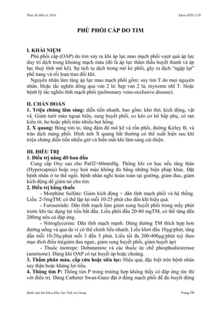 Phác đồ điều trị 2014 Khoa HSTC-CĐ
Bệnh viện Đa Khoa Khu Vực Tỉnh An Giang Trang 16
PHÙ PHỔI CẤP DO TIM
I. KHÁI NIỆM
Phù phổi cấp (OAP) do tim xảy ra khi áp lực mao mạch phổi vƣợt quá áp lực
duy trì dịch trong khoảng mạch máu (đó là áp lực thẩm thấu huyết thanh và áp
lực thuỷ tĩnh mô kẽ). Sự tích tụ dịch trong mô kẻ phổi, gây ra dịch “ngập lụt”
phế nang và rối loạn trao đổi khí.
Nguyên nhân làm tăng áp lực mao mạch phổi gồm: suy tim T do mọi nguyên
nhân. Hoặc tắc nghẽn dòng qua van 2 lá: hẹp van 2 lá, myxome nhĩ T. Hoặc
bệnh lý tắc nghẽn tĩnh mạch phổi (pulmonary veno-occlusive disease).
II. CHẨN ĐOÁN
1. Triệu chứng lâm sàng: diễn tiến nhanh, bao gồm: khó thở, kích động, vật
vã. Giảm tƣới máu ngoại biên, sung huyết phổi, co kéo cơ hô hấp phụ, có ran
kiểu rít, ho hoặc phổi trào nhiều bọt hồng.
2. X quang: Bóng tim to, tăng đậm độ mô kẽ và rốn phổi, đƣờng Kirley B, và
tràn dịch màng phổi. Hình ảnh X quang bất thƣờng có thể xuất hiện sau khi
triệu chứng diễn tiến nhiều giờ và biến mất khi lâm sàng cải thiện.
III. ĐIỀU TRỊ
1. Điều trị nâng đỡ ban đầu
Cung cấp Oxy sao cho PaO2>60mmHg. Thông khí cơ học nếu tăng thán
(Hypercapnia) hoặc oxy hoá máu không đủ bằng những biện pháp khác. Đặt
bệnh nhân ở tƣ thế ngồi. bệnh nhân nghỉ hoàn toàn tại giƣờng, giảm đau, giảm
kích động để giảm tải cho tim.
2. Điều trị bằng thuốc
- Morphine Sulfate: Giảm kích động + dãn tĩnh mạch phổi và hệ thống.
Liều: 2-5mgTM; có thể lặp lại mỗi 10-25 phút cho đến khi hiệu quả.
- Furosemide: Dãn tĩnh mạch làm giảm xung huyết phổi trong mấy phút
trƣớc khi tác dụng lợi tiểu bắt đầu. Liều phổi đầu 20-80 mgTM, có thể tăng đến
200mg nếu có đáp ứng.
- Nitroglycerine: Dãn tĩnh mạch mạnh. Dùng đƣờng TM thích hợp hơn
đƣờng uống và qua da vì có thể chỉnh liều nhanh. Liều khởi đầu 10g/phút, tăng
dần mỗi 10-20/phút mỗi 3 đến 5 phút. Liều tối đa 200-400g/phút tuỳ theo
mục đích điều trị(giảm đau ngực, giảm sung huyết phổi, giảm huyết áp)
- Thuốc inotrope: Dobutamine và các thuốc ức chế phosphodiesterase
(amrinone). Dùng khi OAP có tụt huyết áp hoặc choáng.
3. Thẩm phân máu, cấp cứu hoặc siêu lọc: Hiệu quả, đặc biệt trên bệnh nhân
suy thận hoặc kháng lợi tiểu.
4. Thông tim P: Thông tim P trong trƣờng hợp không thấy có đáp ứng tức thì
với điều trị. Dùng Catheter Swan-Ganz đặt ở động mạch phổi để đo huyết động
 