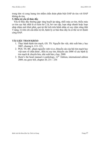 Phác đồ điều trị 2014 Khoa HSTC-CĐ
Bệnh viện Đa Khoa Khu Vực Tỉnh An Giang Trang 17
trung tâm và cung lƣợng tim nhằm chẩn đoán phân biệt OAP do tim với OAP
không do tim.
5. Điều trị yếu tố thúc đẩy
Yếu tố thúc đẩy thƣờng gặp: tăng huyết áp nặng, nhồi máu cơ tim, thiếu máu
cơ tim cục bộ( nhất là có kèm hở 2 lá, hở van cấp, loạn nhịp nhanh hoặc loạn
nhịp chậm mới khởi phát, quá tải thể tích trên bệnh nhân có suy chức năng thất
T nặng. Có khi chỉ cần điều trị tốt, bệnh lý cơ bản thúc đẩy là có thể xử trí thành
công OAP.
TÀI LIỆU THAM KHẢO
1. Thực hành bệnh tim mạch, GS. TS. Nguyễn lân việt, nhà xuất bản y học
2007, chƣơng 6, 113- 123.
2. PGS. TS. BS . phạm nguyễn vinh và cs, khuyến cáo của hội tim mạch học
việt nam về chẩn đoán , điều trị suy tim, khuyến cáo 2008 về các bệnh lý
tim mạch & chuyển hóa, nhà xuất bản y học, 2008
3. Hurst’s the heart manual ò cardiology, 12th
Edition, international edition
2009, mc graw hill, chapter 20, 231 - 236
 