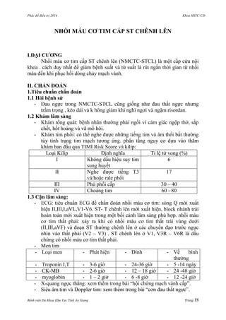 Phác đồ điều trị 2014 Khoa HSTC-CĐ
Bệnh viện Đa Khoa Khu Vực Tỉnh An Giang Trang 18
NHỒI MÁU CƠ TIM CẤP ST CHÊNH LÊN
I.ĐẠI CƢƠNG
Nhồi máu cơ tim cấp ST chênh lên (NMCTC-STCL) là một cấp cứu nội
khoa . cách duy nhất để giảm bệnh suất và từ suất là rút ngắn thời gian từ nhồi
máu đến khi phục hồi dòng chảy mạch vành.
II. CHẨN ĐOÁN
1.Tiêu chuẩn chẩn đoán
1.1 Hỏi bệnh sử
- Đau ngực trong NMCTC-STCL cũng giống nhƣ đau thắt ngực nhƣng
trầm trọng , kéo dài và k hông giảm khi nghỉ ngơi và ngậm risordan.
1.2 Khám lâm sàng
- Khám tổng quát: bệnh nhân thƣờng phải ngồi vì cảm giác ngộp thở, sắp
chết, hốt hoảng và vã mồ hôi.
- Khám tim phổi: có thể nghe đƣợc những tiếng tim và âm thổi bất thƣờng
tùy tình trạng tim mạch tƣơng ứng. phân tầng nguy cơ dựa vào thăm
khám ban đầu qua TIMI Risk Score và kilip:
Loại Kilip Định nghĩa Tỉ lệ tử vong (%)
I Không dấu hiệu suy tim
sung huyết
6
II Nghe đƣợc tiếng T3
và/hoặc rale phổi
17
III Phù phổi cấp 30 – 40
IV Choáng tim 60 - 80
1.3 Cận lâm sàng:
- ECG: tiêu chuẩn ECG để chẩn đoán nhồi máu cơ tim: sóng Q mới xuất
hiện II,III,I,aVL,V1-V6. ST- T chênh lên mới xuất hiện, block nhánh trái
hoàn toàn mới xuất hiện trong một bối cảnh lâm sàng phù hợp. nhồi máu
cơ tim thất phải: xảy ra khi có nhồi máu cơ tim thất trái vùng dƣới
(II,III,aVF) và đoạn ST thƣờng chênh lên ở các chuyển đạo trƣớc ngực
nhìn vào thất phải (V2 – V3) . ST chênh lên ở V1, V3R – V6R là dấu
chứng có nhồi máu cơ tim thất phải.
- Men tim
- Loại men - Phát hiện - Đỉnh - Về bình
thƣờng
- Troponin I,T - 3-6 giờ - 24-36 giờ - 5 -14 ngày
- CK-MB - 2-6 giờ - 12 – 18 giờ - 24 -48 giờ
- myoglobin - 1 – 2 giờ - 6 -8 giờ - 12 -24 giờ
- X-quang ngực thẳng: xem thêm trong bài “hội chứng mạch vành cấp”.
- Siêu âm tim và Doppler tim: xem thêm trong bài “cơn đau thắt ngực”.
 