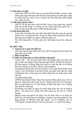 Phác đồ điều trị 2014 Khoa HSTC-CĐ
Bệnh viện Đa Khoa Khu Vực Tỉnh An Giang Trang 19
2. Chẩn đoán xác định
- Chẩn đoán NMCTC-STCL dựa vào sự hiện diện tối thiểu 2 trong 3 triệu
chứng: đau ngực thắt ngực kéo dài hoặc tƣơng đƣơng đau thắt ngực, đoạn
ST chênh lên hơn 1mm ở hơn 2 chuyển đạo liên tiếp hoặc block nhánh
mới , tăng men tim.
3. Chẩn đoán nguyên nhân :
- NMCTC do tắc cấp mạch vành chi phối vùng cơ tim tƣơng ứng. nguyên
nhân tắc từ bên trong ( vỡ màng xơ vữa, huyết khối hoặc ngoại vật…)
hoặc do chèn ép từ bên ngoài ( chấn thƣơng đụng dập ).
4. Chẩn đoán phân biệt
- Trong một số trƣờng hợp cần chẩn đoán phân biệt đau ngực do nguyên
nhân do tim và ngoài tim khác. Trong số những chẩn đoán phân biệt cần
đặc biệt quan tam đến các nguyên nhân đau ngực sau:
- Tràn khí màng phổi, vỡ thực quản, bóc tách động mạch chủ, thủng dạ
dày…
III. ĐIỀU TRỊ:
1. Nguyên tắc và mục tiêu điều trị
- Cách duy nhât để giảm bệnh suất và tứ suất là rút ngắn thời gian phục hồi
dòng chảy mạch vành
2. Điều trị nội khoa
2.1.Điều trị chung nhƣ các bệnh nội khoa nặng khác
- Aspirin 160 – 325 mg tiêm mạch hoặc qua đƣờng uống nên đƣợc cho
ngay cả đối với những trƣờng hợp nghi ngờ NMCT. Để hấp thu nhanh có
thể nhai aspirin và không dùng loại aspirin có phủ lớp bảo vệ để chống
kích thích niêm mạc dạ dày ( Enteric-coated aspirin).
- Clopidogrel 600mg uống một lần để thuốc có tác dụng tối đa nhanh trong
vòng 2-3 giờ nếu không có dự tính mổ bắc cầu mạch vành cấp cứu. dùng
Clopidogrel sớm sẽ làm giảm tỉ lệ biến chứng khi can thiệp mạch vành
cấp cứu.
- Liệu pháp kháng đông
- LMWH (enoxaparin) đƣợc dùng thay heparin không phân đoạn. liều sử
dụng là: 30mg tiêm tĩnh mạch sau đó 1mg/kg tiêm dƣới da 2 lần/ngày.
Đối với bệnh nhân hơn 75 tuổi không sử dụng liều nạp và 0,75 mg/kg
tiêm dƣới da 2 lần/ngày
- Bivalirudin nên đƣợc sử dụng cho bệnh nhân giảm tiểu cầu do heparin
(HIT) . liều dùng 0,75 mg/kg tiêm tĩnh mạch sau đó duy trì 1,75mg
/kg/giờ.
- Heparin hoặc enoxaparin nên dùng cho các bệnh nhân có sử dụng các
thuốc tiêu sợi huyết chọn lọc (alteplase, reteplace, hay tenecteplase). Liều
dùng heparin là 60UI/kg tiêm tĩnh mạch ( tối đa 4.000UI), duy trì
12UI/kg/giờ và chỉnh liều theo TCK sao cho đạt 1.5 – 2 lần TCK chứng.
 