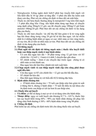 Phác đồ điều trị 2014 Khoa HSTC-CĐ
Bệnh viện Đa Khoa Khu Vực Tỉnh An Giang Trang 20
- Nitroglycerin: 0,4mg ngậm dƣới lƣỡi/5 phút hay truyền tĩnh mạch với
liều khởi đầu là 10 ug/ phút và tăng dần / 5 phút cho đến lúc kiểm soát
đƣợc cơn đau. Phải xét các chống chỉ định và theo dõi sát sinh hiệu.
- Thuốc ức chế beta thuốc thƣờng dùng là metoprolol 5 mg tiêm tĩnh mạch
/ 5 phút đến tổng liều 15mg. nếu bệnh nhân dung nạp đƣợc sẽ chuyển
sang dạnh uống 50mg/6-12 giờ, sau đó chuyển sang 100mg/12 giờ hoặc
atenolol 100mg/24 giờ. Phải theo dõi sát các chống chỉ định và tác dụng
phụ của thuốc.
- Thuốc ức chế men chuyển / ức chế thụ thể làm giảm tỉ lệ tử vong ngắn
hạn khi đƣợc dùng trong vòng 24 giờ kể từ khi đau ngực. ích lợi nhiều
nhất là ở những bệnh nhân có nguy cơ cao: nhồi máu cơ tim vùng trƣớc,
có suy tim, đã có tiền sử nhồi máu cơ tim. Phải theo dõi sát các chống chỉ
định và tác dụng phụ của thuốc.
3. Tái thông mạch
3.1.Phải nghĩ tới chỉ định tái thông mạch máu ( thuốc tiêu huyết khối
hoặc can thiệp mạch vành) ở mọi bệnh nhân:
- Có cơn đau ngực kéo dài > 30 phút trong vòng 12 giờ kèm với ST
chênh lên > 0,1mV ( >1mm) ở ít nhất 2 chuyển đạo gần nhau.
- ST chênh xuống > 2mm ở các chuyển đạo trƣớc ngực chứng tỏ có
nhồi máu cơ tim thành sau.
- Đau ngực kéo dài làm bloc nhánh trái mới xuất hiện
3.2.Chụp mạch vành và can thiệp mạch vành cấp cứu cũng phải đƣợc
nghĩ đến khi:
- Còn đau ngực và ST còn chênh lên > 12 giờ sau khi bắt đầu đau.
- ST chênh lên kéo dài.
- Đau thắt ngực kháng trị với biến đổi ECG không đặc hiệu.
4. Bệnh nhân choáng tim:
o Ở bệnh nhân choáng tim < 75 tuổi can thiệp sớm làm giảm tử suất
ở tháng thứ 6, nhƣng ở bệnh nhân > 75 tuổi thì điều trị nội khoa cho
ổn định trƣớc can thiệp có ích lợi hơn là can thiệp sớm.
4.1.Thuốc tiêu sợi huyết
o Ƣu điểm: có thể sử dụng ở mọi cơ sở và sử dụng sớm cho bệnh nhân.
o Nhƣợc điểm: nguy cơ xuất huyết não khoảng 0,7 % - 0,9 %, thuốc làm
tan cục huyết khối trong 60% - 90% các bệnh nhân nhƣng chỉ phục hồi
dòng chảy bình thƣờng ở 30% - 60% bệnh nhân trong vòng 90 phút.
a. Chống chỉ định
Phải kiểm lại các chống chỉ định trƣớc khi cho dùng thuốc tiêu sợi huyết.
 