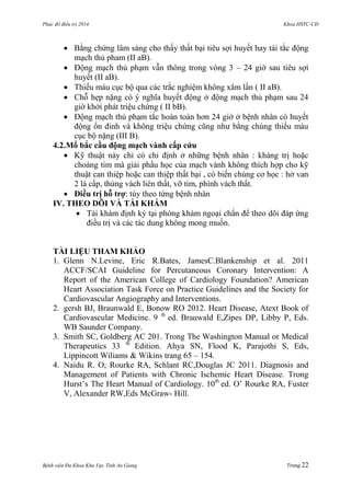 Phác đồ điều trị 2014 Khoa HSTC-CĐ
Bệnh viện Đa Khoa Khu Vực Tỉnh An Giang Trang 22
 Bằng chứng lâm sàng cho thấy thất bại tiêu sợi huyết hay tái tắc động
mạch thủ pham (II aB).
 Động mạch thủ phạm vẫn thông trong vòng 3 – 24 giờ sau tiêu sợi
huyết (II aB).
 Thiếu máu cục bộ qua các trắc nghiệm không xâm lấn ( II aB).
 Chỗ hẹp nặng có ý nghĩa huyết động ở động mạch thủ phạm sau 24
giờ khởi phát triệu chứng ( II bB).
 Động mạch thủ phạm tắc hoàn toàn hơn 24 giờ ở bệnh nhân có huyết
động ổn đinh và không triệu chứng cũng nhƣ bằng chúng thiếu máu
cục bộ nặng (III B).
4.2.Mổ bắc cầu động mạch vành cấp cứu
 Kỹ thuật này chỉ có chỉ định ở những bệnh nhân : kháng trị hoặc
choáng tim mà giải phẩu học của mạch vành không thích hợp cho kỹ
thuật can thiệp hoặc can thiệp thất bại , có biến chúng cơ học : hở van
2 lá cấp, thủng vách liên thất, vỡ tim, phình vách thất.
 Điều trị hỗ trợ: tùy theo từng bệnh nhân
IV. THEO DÕI VÀ TÁI KHÁM
 Tái khám định kỳ tại phòng khám ngoại chẩn để theo dõi đáp ứng
điều trị và các tác dung không mong muốn.
TÀI LIỆU THAM KHẢO
1. Glenn N.Levine, Eric R.Bates, JamesC.Blankenship et al. 2011
ACCF/SCAI Guideline for Percutaneous Coronary Intervention: A
Report of the American College of Cardiology Foundation? American
Heart Association Task Force on Practice Guidelines and the Society for
Cardiovascular Angiography and Interventions.
2. gersh BJ, Braunwald E, Bonow RO 2012. Heart Disease, Atext Book of
Cardiovascular Medicine. 9 th
ed. Brauwald E,Zipes DP, Libby P, Eds.
WB Saunder Company.
3. Smith SC, Goldberg AC 201. Trong The Washington Manual or Medical
Therapeutics 33 th
Edition. Ahya SN, Flood K, Parajothi S, Eds,
Lippincott Wiliams & Wikins trang 65 – 154.
4. Naidu R. O; Rourke RA, Schlant RC,Douglas JC 2011. Diagnosis and
Management of Patients with Chronic Ischemic Heart Disease. Trong
Hurst’s The Heart Manual of Cardiology. 10th
ed. O’ Rourke RA, Fuster
V, Alexander RW,Eds McGraw- Hill.
 