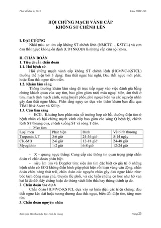 Phác đồ điều trị 2014 Khoa HSTC-CĐ
Bệnh viện Đa Khoa Khu Vực Tỉnh An Giang Trang 23
HỘI CHỨNG MẠCH VÀNH CẤP
KHÔNG ST CHÊNH LÊN
I. ĐẠI CƢƠNG
Nhồi máu cơ tim cấp không ST chênh lênh (NMCTC – KSTCL) và cơn
đau thắt ngực không ổn định (CĐTNKOĐ) là những cấp cứu nội khoa.
II. CHẨN ĐOÁN
1. Tiêu chuẩn chẩn đoán
1.1. Hỏi bệnh sử
Hội chứng mạch vành cấp không ST chênh lênh (HCMVC-KSTCL)
thƣờng thể hiện bởi 3 dạng: Đau thắt ngực lúc nghỉ, Đau thắt ngực mới phát,
hoặc Đau thắt ngực tiến triển.
1.2. Khám lâm sàng
Thông thƣờng khám lâm sàng đi trực tiếp ngay vào việc đánh giá bằng
chứng khách quan của suy tim, bao gồm giảm tƣới máu ngoại biên, âm thổi ở
tim, mạch tĩnh mạch cảnh, sƣng huyết phổi, phù ngoại biên và các nguyên nhân
gây đau thắt ngực khác. Phân tầng nguy cơ dựa vào thăm khám ban đầu qua
TIMI Risk Score và Killip.
1.3. Cận lâm sàng
- ECG: Khoảng hơn phân nửa số trƣờng hợp có bất thƣờng điện tim ở
bệnh nhân có hội chứng mạch vành cấp bao gồm các sóng Q bệnh lý, chênh
lênh ST thoáng qua, chênh xuống ST và sóng T đảo.
- Men tim:
Loại men Phát hiện Đỉnh Về bình thƣờng
Troponin I, T 3-6 giờ 24-36 giờ 5-14 ngày
CK-MB 2-6 giờ 12-18 giờ 24-48 giờ
Myoglobin 1-2 giờ 6-8 giờ 12-24 giờ
`
- X – quang ngực thẳng: Cung cấp các thông tin quan trọng giúp chẩn
đoán và chẩn đoán phân biệt.
- siêu âm tim và Doppler tim: siêu âm tim đặc biệt có giá trị ở những
bệnh nhân có ECG không điển hình giúp phát hiện rối loạn vùng vận động, chẩn
đoán chức năng thất trái, chẩn đoán các nguyên nhân gây đau ngực khác nhƣ:
bóc tách đông máu chủ, thuyên tắc phổi, và các biến chứng cơ học nhƣ hở van
hai lá do đứt dây chằng hoặc do thủng vách liên thất hay thủng thành tự do.
2. Chẩn đoán xác định
Chẩn đoán HCMVC-KSTCL dựa vào sự hiện diện các triệu chứng: đau
thắt ngực kéo dài hoặc tƣơng đƣơng đau thắt ngực, biến đổi điện tim, tăng men
tim.
3. Chẩn đoán nguyên nhân
 