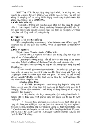 Phác đồ điều trị 2014 Khoa HSTC-CĐ
Bệnh viện Đa Khoa Khu Vực Tỉnh An Giang Trang 24
NMCTC-KSTCL do hẹp nặng động mạch vành, tắc thoáng qua, hay
thuyên tắc vi mạch do huyết khối hay các chất từ mảng xơ vữa. Nếu chỗ hẹp
không đủ nặng hay chỗ tắc không đủ lâu để gây ra tình trạng hoại tử cơ tim, hội
chứng này đƣợc gọi tên là CĐTNKOĐ.
4. Chẩn đoán phân biệt
Trong một số trƣờng hợp cần chẩn đoán phân biệt đau ngực do nguyên
nhân do tim và ngoài tim khác. Trong số những chẩn đoán phân biệt cần đặc
biệt quan tâm đến các nguyên nhân đau ngực sau: Tràn khí màng phổi, vỡ thực
quản, bóc tách động mạch chủ, thủng dạ dày…
III. ĐIỀU TRỊ
1. Nguyên tắc và mục tiêu điều trị
Bên cạnh phân tầng nguy cơ ngay, bệnh nhân nên đƣợc điều trị ngay để
tăng tƣới máu cơ tim, giảm nhu cầu Oxy cơ tim và ngăn thành lập thêm huyết
khối.
2. Điều trị nội khoa
Điều trị chung: Nhƣ các cấp cứu nội khoa khác.
- Aspirin: 160-325 mg tiêm mạch hoặc qua đƣờng uống nên đƣợc cho
ngay trừ khi có chống chỉ định.
- Clopidogrel: 600mg uống 1 lần để thuốc có tác dụng tối đa nhanh
trong vòng 2-3 giờ nếu không có dự tính mổ bắc cầu mạch vành cấp cứu.
- Prasugrel: liều nạp 60mg và duy trì liều 10mg/ngày dùng thay thế
Clopidogrel.
- Ức chế thụ thể glycoprotein (GP) IIb/IIIa: Cho thấy hiệu quả giới hạn
trong điều trị nhƣng làm tăng tỉ lệ chảy máu khi dùng chung với Aspirin và
Clopidogrel trƣớc can thiệp mạch vành tiên phát. Tuy nhiên, ức chế thụ thể
glycoprotein (GP) IIb/IIIa cho thấy thích hợp khi dùng thay thế Clopidogrel đặc
biệt ở bệnh nhân cần phẫu thuật.
- Liệu pháp kháng đông:
+ LMWH: (enoxaparin) đƣợc dùng thay heparin không phân
đoạn. Liều sử dụng là: 30mg tiêm tĩnh mạch sau đó 1mg/kg tiêm dƣới da 2
lần/ngày. Đối với bệnh nhân hơn 75 tuổi không sử dụng liều nạp và 0,75mg/kg
tiêm dƣới da 2 lần/ngày.
+ Bivalirudin: nên đƣợc sử dụng cho bệnh nhân giảm tiểu cầu do
heparin (HIT). Liều dùng 0,75 mg/kg tiêm tĩnh mạch sau đó duy trì 1,75
mg/kg/giờ.
+ Heparin: hoặc enoxaparin nên dùng cho các bệnh nhân có sử
dụng các thuốc tiêu sợi huyết chọn lọc (alteplase, reteplase, hay tenecteplase).
Heparin cho thấy làm tăng tỉ lệ chảy máu mà không cải thiện thêm tỉ lệ tử vong
ở bệnh nhân đƣợc sử dụng các streptokinase. Liều dùng heparin là 60UI/kg tiêm
tĩnh mạch (tối đa 4.000UI), duy trì 12UI/kg/giờ và chỉnh liều theo TCK sao cho
đạt 1,5-2 lần TCK chứng.
 