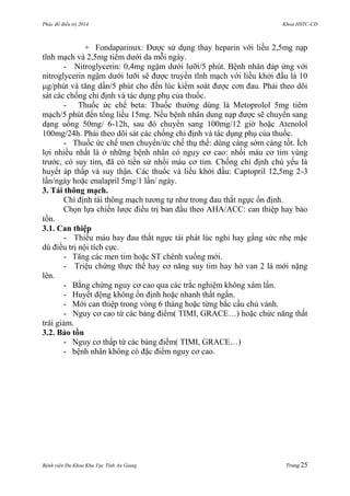 Phác đồ điều trị 2014 Khoa HSTC-CĐ
Bệnh viện Đa Khoa Khu Vực Tỉnh An Giang Trang 25
+ Fondaparinux: Đƣợc sử dụng thay heparin với liều 2,5mg nạp
tĩnh mạch và 2,5mg tiêm dƣới da mỗi ngày.
- Nitroglycerin: 0,4mg ngậm dƣới lƣỡi/5 phút. Bệnh nhân đáp ứng với
nitroglycerin ngậm dƣới lƣỡi sẽ đƣợc truyền tĩnh mạch với liều khởi đầu là 10
g/phút và tăng dần/5 phút cho đến lúc kiểm soát đƣợc cơn đau. Phải theo dõi
sát các chống chỉ định và tác dụng phụ của thuốc.
- Thuốc ức chế beta: Thuốc thƣờng dùng là Metoprolol 5mg tiêm
mạch/5 phút đến tổng liều 15mg. Nếu bệnh nhân dung nạp đƣợc sẽ chuyển sang
dạng uống 50mg/ 6-12h, sau đó chuyển sang 100mg/12 giờ hoặc Atenolol
100mg/24h. Phải theo dõi sát các chống chỉ định và tác dụng phụ của thuốc.
- Thuốc ức chế men chuyển/ức chế thụ thể: dùng càng sớm càng tốt. Ích
lợi nhiều nhất là ở những bệnh nhân có nguy cơ cao: nhồi máu cơ tim vùng
trƣớc, có suy tim, đã có tiền sử nhồi máu cơ tim. Chống chỉ định chủ yếu là
huyết áp thấp và suy thận. Các thuốc và liều khởi đầu: Captopril 12,5mg 2-3
lần/ngày hoặc enalapril 5mg/1 lần/ ngày.
3. Tái thông mạch.
Chỉ định tái thông mạch tƣơng tự nhƣ trong đau thắt ngực ổn định.
Chọn lựa chiến lƣợc điều trị ban đầu theo AHA/ACC: can thiệp hay bảo
tồn.
3.1. Can thiệp
- Thiếu máu hay đau thắt ngực tái phát lúc nghỉ hay gắng sức nhẹ mặc
dù điều trị nội tích cực.
- Tăng các men tim hoặc ST chênh xuống mới.
- Triệu chứng thực thể hay cơ năng suy tim hay hở van 2 lá mới nặng
lên.
- Bằng chứng nguy cơ cao qua các trắc nghiệm không xâm lấn.
- Huyết động không ổn định hoặc nhanh thất ngắn.
- Mới can thiệp trong vòng 6 tháng hoặc từng bắc cầu chủ vành.
- Nguy cơ cao từ các bảng điểm( TIMI, GRACE…) hoặc chức năng thất
trái giảm.
3.2. Bảo tồn
- Nguy cơ thấp từ các bảng điểm( TIMI, GRACE…)
- bệnh nhân không có đặc điểm nguy cơ cao.
 