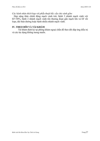 Phác đồ điều trị 2014 Khoa HSTC-CĐ
Bệnh viện Đa Khoa Khu Vực Tỉnh An Giang Trang 27
Các bệnh nhân thích hợp với phẫu thuật bắc cầu chủ vành gồm:
Hẹp nặng thân chính động mạch vành trái, bệnh 3 nhánh mạch vành với
EF<50%, bệnh 2 nhánh mạch vành tổn thƣơng đoạn gần mạch lớn và EF rối
loạn, đái tháo đƣờng hoặc bệnh nhiều nhánh mạch vành.
IV. THEO DÕI VÀ TÁI KHÁM
Tái khám định kỳ tại phòng khám ngoại chẩn để theo dõi đáp ứng điều trị
và các tác dụng không mong muốn.
 