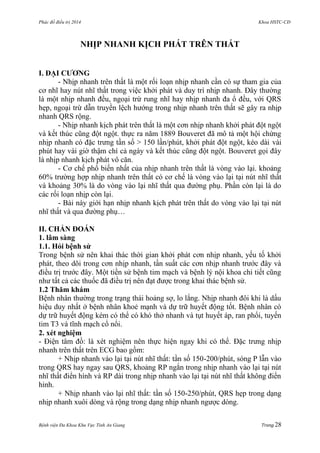 Phác đồ điều trị 2014 Khoa HSTC-CĐ
Bệnh viện Đa Khoa Khu Vực Tỉnh An Giang Trang 28
NHỊP NHANH KỊCH PHÁT TRÊN THẤT
I. ĐẠI CƢƠNG
- Nhịp nhanh trên thất là một rối loạn nhịp nhanh cần có sự tham gia của
cơ nhĩ hay nút nhĩ thất trong việc khởi phát và duy trì nhịp nhanh. Đây thƣờng
là một nhịp nhanh đều, ngoại trừ rung nhĩ hay nhịp nhanh đa ổ đều, với QRS
hẹp, ngoại trừ dẫn truyền lệch hƣớng trong nhịp nhanh trên thất sẽ gây ra nhịp
nhanh QRS rộng.
- Nhịp nhanh kịch phát trên thất là một cơn nhịp nhanh khởi phát đột ngột
và kết thúc cũng đột ngột. thực ra năm 1889 Bouveret đã mô tả một hội chứng
nhịp nhanh có đặc trƣng tần số > 150 lần/phút, khởi phát đột ngột, kéo dài vài
phút hay vài giờ thậm chí cả ngày và kết thúc cũng đột ngột. Bouveret gọi đây
là nhịp nhanh kịch phát vô căn.
- Cơ chế phổ biến nhất của nhịp nhanh trên thất là vòng vào lại. khoảng
60% trƣờng hợp nhịp nhanh trên thất có cơ chế là vòng vào lại tại nút nhĩ thất
và khoảng 30% là do vòng vào lại nhĩ thất qua đƣờng phụ. Phần còn lại là do
các rối loạn nhịp còn lại.
- Bài này giới hạn nhịp nhanh kịch phát trên thất do vòng vào lại tại nút
nhĩ thất và qua đƣờng phụ…
II. CHẨN ĐOÁN
1. lâm sàng
1.1. Hỏi bệnh sử
Trong bệnh sử nên khai thác thời gian khởi phát cơn nhịp nhanh, yếu tố khởi
phát, theo dõi trong cơn nhịp nhanh, tần suất các cơn nhịp nhanh trƣớc đây và
điều trị trƣớc đây. Một tiền sử bệnh tim mạch và bệnh lý nội khoa chi tiết cũng
nhƣ tất cả các thuốc đã điều trị nên đạt đƣợc trong khai thác bệnh sử.
1.2 Thăm khám
Bệnh nhân thƣờng trong trạng thái hoảng sợ, lo lắng. Nhịp nhanh đôi khi là dấu
hiệu duy nhất ở bệnh nhân khoẻ mạnh và dự trữ huyết động tốt. Bệnh nhân có
dự trữ huyết động kém có thể có khó thở nhanh và tụt huyết áp, ran phổi, tuyến
tim T3 và tĩnh mạch cổ nổi.
2. xét nghiệm
- Điện tâm đồ: là xét nghiệm nên thực hiện ngay khi có thể. Đặc trƣng nhịp
nhanh trên thất trên ECG bao gồm:
+ Nhịp nhanh vào lại tại nút nhĩ thất: tần số 150-200/phút, sóng P lẫn vào
trong QRS hay ngay sau QRS, khoảng RP ngắn trong nhịp nhanh vào lại tại nút
nhĩ thất điển hình và RP dài trong nhịp nhanh vào lại tại nút nhĩ thất không điển
hình.
+ Nhịp nhanh vào lại nhĩ thất: tần số 150-250/phút, QRS hẹp trong dạng
nhịp nhanh xuôi dòng và rộng trong dạng nhịp nhanh ngƣợc dòng.
 