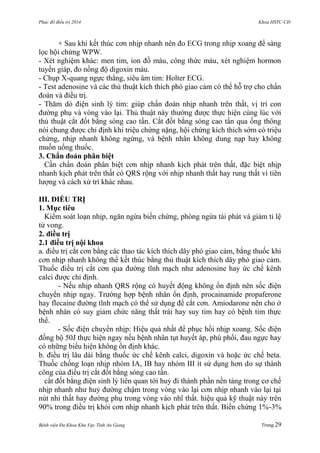 Phác đồ điều trị 2014 Khoa HSTC-CĐ
Bệnh viện Đa Khoa Khu Vực Tỉnh An Giang Trang 29
+ Sau khi kết thúc cơn nhịp nhanh nên đo ECG trong nhịp xoang để sàng
lọc hội chứng WPW.
- Xét nghiệm khác: men tim, ion đồ máu, công thức máu, xét nghiệm hormon
tuyến giáp, đo nồng độ digoxin máu.
- Chụp X-quang ngực thẳng, siêu âm tim: Holter ECG.
- Test adenosine và các thủ thuật kích thích phó giao cảm có thể hỗ trợ cho chẩn
đoán và điều trị.
- Thăm dò điện sinh lý tim: giúp chẩn đoán nhịp nhanh trên thất, vị trí con
đƣờng phụ và vòng vào lại. Thủ thuật này thƣờng đƣợc thực hiện cùng lúc với
thủ thuật cắt đốt bằng sóng cao tần. Cắt đốt bằng sóng cao tần qua ống thông
nói chung đƣợc chỉ định khi triệu chứng nặng, hội chứng kích thích sớm có triệu
chứng, nhịp nhanh không ngừng, và bệnh nhân không dung nạp hay không
muốn uống thuốc.
3. Chẩn đoán phân biệt
Cần chẩn đoán phân biệt cơn nhịp nhanh kịch phát trên thất, đặc biệt nhịp
nhanh kịch phát trên thất có QRS rộng với nhịp nhanh thất hay rung thất vì tiên
lƣợng và cách xử trí khác nhau.
III. ĐIỀU TRỊ
1. Mục tiêu
Kiểm soát loạn nhịp, ngăn ngừa biến chứng, phòng ngừa tái phát và giảm tỉ lệ
tử vong.
2. điều trị
2.1 điều trị nội khoa
a. điều trị cắt cơn bằng các thao tác kích thích dây phó giao cảm, bằng thuốc khi
cơn nhịp nhanh không thể kết thúc bằng thủ thuật kích thích dây phó giao cảm.
Thuốc điều trị cắt cơn qua đƣờng tĩnh mạch nhƣ adenosine hay ức chế kênh
calci đƣợc chỉ định.
- Nếu nhịp nhanh QRS rộng có huyết động không ổn định nên sốc điện
chuyển nhịp ngay. Trƣờng hợp bệnh nhân ổn định, procainamide propaferone
hay flecaine đƣờng tĩnh mạch có thể sử dụng để cắt cơn. Amiodarone nên cho ở
bệnh nhân có suy giảm chức năng thất trái hay suy tim hay có bệnh tim thực
thể.
- Sốc điện chuyển nhịp: Hiệu quả nhất để phục hồi nhịp xoang. Sốc điện
đồng bộ 50J thực hiện ngay nếu bệnh nhân tụt huyết áp, phù phổi, đau ngực hay
có những biểu hiện không ổn định khác.
b. điều trị lâu dài bằng thuốc ức chế kênh calci, digoxin và hoặc ức chế beta.
Thuốc chống loạn nhịp nhóm IA, IB hay nhóm III ít sử dụng hơn do sự thành
công của điều trị cắt đốt bằng sóng cao tần.
cắt đốt bằng điện sinh lý liên quan tới huỷ đi thành phần nền tảng trong cơ chế
nhịp nhanh nhƣ huỷ đƣờng chậm trong vòng vào lại cơn nhịp nhanh vào lại tại
nút nhỉ thất hay đƣờng phụ trong vòng vào nhĩ thất. hiệu quả kỹ thuật này trên
90% trong điều trị khỏi cơn nhịp nhanh kịch phát trên thất. Biến chứng 1%-3%
 