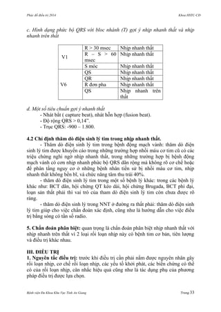 Phác đồ điều trị 2014 Khoa HSTC-CĐ
Bệnh viện Đa Khoa Khu Vực Tỉnh An Giang Trang 33
c. Hình dạng phức bộ QRS với bloc nhánh (T) gợi ý nhịp nhanh thất và nhịp
nhanh trên thất
V1
R > 30 msec Nhịp nhanh thất
R – S > 60
msec
Nhịp nhanh thất
S móc Nhịp nhanh thất
V6
QS Nhịp nhanh thất
QR Nhịp nhanh thất
R đơn pha Nhịp nhanh thất
QS Nhịp nhanh trên
thất
d. Một số tiêu chuẩn gợi ý nhanh thất
- Nhát bắt ( capture beat), nhát hỗn hợp (fusion beat).
- Độ rộng QRS > 0,14”.
- Trục QRS: -900 – 1.800.
4.2 Chỉ định thăm dò điện sinh lý tim trong nhịp nhanh thất.
- Thăm dò điện sinh lý tim trong bệnh động mạch vành: thăm dò điện
sinh lý tim đƣợc khuyến cáo trong những trƣờng hợp nhồi máu cơ tim cũ có các
triệu chứng nghi ngờ nhịp nhanh thất, trong những trƣờng hợp bị bệnh động
mạch vành có cơn nhịp nhanh phức bộ QRS dãn rộng mà không rõ cơ chế hoặc
để phân tầng nguy cơ ở những bệnh nhân tiền sử bị nhồi máu cơ tim, nhịp
nhanh thất không bền bĩ, và chức năng tâm thu trái 40%.
- thăm dò điện sinh lý tim trong một số bệnh lý khác: trong các bệnh lý
khác nhƣ: BCT dãn, hội chứng QT kéo dài, hội chứng Brugada, BCT phì đại,
loạn sản thất phải thì vai trò của tham dò điện sinh lý tim còn chƣa đƣợc rõ
ràng.
- thăm dò điện sinh lý trong NNT ở đƣờng ra thất phải: thăm dò điện sinh
lý tim giúp cho việc chẩn đoán xác định, cũng nhƣ là hƣớng dẫn cho việc điều
trị bằng sóng có tần số radio.
5. Chẩn đoán phân biệt: quan trọng là chẩn đoán phân biệt nhịp nhanh thất với
nhịp nhanh trên thất vì 2 loại rối loạn nhịp này có bệnh tim cơ bản, tiên lƣợng
và điều trị khác nhau.
III. ĐIỀU TRỊ
1. Nguyên tắc điều trị: trƣớc khi điều trị cần phải nắm đƣợc nguyên nhân gây
rối loạn nhịp, cơ chế rối loạn nhịp, các yếu tố khởi phát, các biến chứng có thể
có của rối loạn nhịp, cân nhắc hiệu quả cũng nhƣ là tác dụng phụ của phƣơng
pháp điều trị đƣợc lựa chọn.
 