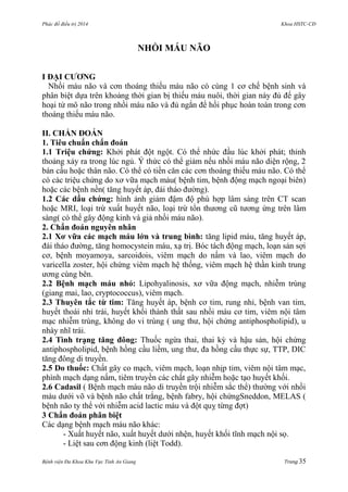 Phác đồ điều trị 2014 Khoa HSTC-CĐ
Bệnh viện Đa Khoa Khu Vực Tỉnh An Giang Trang 35
NHỒI MÁU NÃO
I ĐẠI CƢƠNG
Nhồi máu não và cơn thoáng thiếu máu não có cùng 1 cơ chế bệnh sinh và
phân biệt dựa trên khoảng thời gian bị thiếu máu nuôi, thời gian này đủ để gây
hoại tử mô não trong nhồi máu não và đủ ngắn để hồi phục hoàn toàn trong cơn
thoáng thiếu máu não.
II. CHẨN ĐOÁN
1. Tiêu chuẩn chẩn đoán
1.1 Triệu chứng: Khởi phát đột ngột. Có thể nhức đầu lúc khởi phát; thỉnh
thoảng xảy ra trong lúc ngủ. Ý thức có thể giảm nếu nhồi máu não diện rộng, 2
bán cầu hoặc thân não. Có thể có tiền căn các cơn thoáng thiếu máu não. Có thể
có các triệu chứng do xơ vữa mạch máu( bệnh tim, bệnh động mạch ngoại biên)
hoặc các bệnh nền( tăng huyết áp, đái tháo đƣờng).
1.2 Các dấu chứng: hình ảnh giảm đậm độ phù hợp lâm sàng trên CT scan
hoặc MRI, loại trừ xuất huyết não, loại trừ tổn thƣơng cũ tƣơng ứng trên lâm
sàng( có thể gây động kinh và giả nhồi máu não).
2. Chẩn đoán nguyên nhân
2.1 Xơ vữa các mạch máu lớn và trung bình: tăng lipid máu, tăng huyết áp,
đái tháo đƣờng, tăng homocystein máu, xạ trị. Bóc tách động mạch, loạn sản sợi
cơ, bệnh moyamoya, sarcoidois, viêm mạch do nấm và lao, viêm mạch do
varicella zoster, hội chứng viêm mạch hệ thống, viêm mạch hệ thần kinh trung
ƣơng cùng bên.
2.2 Bệnh mạch máu nhỏ: Lipohyalinosis, xơ vữa động mạch, nhiễm trùng
(giang mai, lao, cryptococcus), viêm mạch.
2.3 Thuyên tắc từ tim: Tăng huyết áp, bệnh cơ tim, rung nhỉ, bệnh van tim,
huyết thoái nhỉ trái, huyết khối thành thất sau nhồi máu cơ tim, viêm nội tâm
mạc nhiễm trùng, không do vi trùng ( ung thƣ, hội chứng antiphospholipid), u
nhày nhĩ trái.
2.4 Tình trạng tăng đông: Thuốc ngừa thai, thai kỳ và hậu sản, hội chứng
antiphospholipid, bệnh hồng cầu liềm, ung thƣ, đa hồng cầu thực sự, TTP, DIC
tăng đông di truyền.
2.5 Do thuốc: Chất gây co mạch, viêm mạch, loạn nhịp tim, viêm nội tâm mạc,
phình mạch dạng nấm, tiêm truyền các chất gây nhiễm hoặc tạo huyết khối.
2.6 Cadasil ( Bệnh mạch máu não di truyền trội nhiễm sắc thể) thƣờng với nhồi
máu dƣới võ và bệnh não chất trắng, bệnh fabry, hội chứngSneddon, MELAS (
bệnh não ty thể với nhiễm acid lactic máu và đột quỵ từng đợt)
3 Chẩn đoán phân biệt
Các dạng bệnh mạch máu não khác:
- Xuất huyết não, xuất huyết dƣới nhện, huyết khối tĩnh mạch nội sọ.
- Liệt sau cơn động kinh (liệt Todd).
 