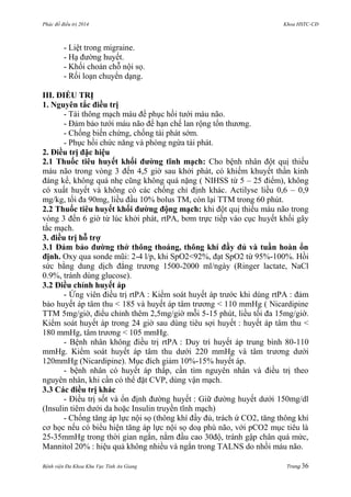 Phác đồ điều trị 2014 Khoa HSTC-CĐ
Bệnh viện Đa Khoa Khu Vực Tỉnh An Giang Trang 36
- Liệt trong migraine.
- Hạ đƣờng huyết.
- Khối choán chỗ nội sọ.
- Rối loạn chuyển dạng.
III. ĐIỀU TRỊ
1. Nguyên tắc điều trị
- Tái thông mạch máu để phục hồi tƣới máu não.
- Đảm bảo tƣới máu não để hạn chế lan rộng tổn thƣơng.
- Chống biến chứng, chống tái phát sớm.
- Phục hồi chức năng và phòng ngừa tái phát.
2. Điều trị đặc hiệu
2.1 Thuốc tiêu huyết khối đƣờng tĩnh mạch: Cho bệnh nhân đột quị thiếu
máu não trong vòng 3 đến 4,5 giờ sau khởi phát, có khiếm khuyết thần kinh
đáng kể, không quá nhẹ cũng không quá nặng ( NIHSS từ 5 – 25 điểm), không
có xuất huyết và không có các chống chỉ định khác. Actilyse liều 0,6 – 0,9
mg/kg, tối đa 90mg, liều đầu 10% bolus TM, còn lại TTM trong 60 phút.
2.2 Thuốc tiêu huyết khối đƣờng động mạch: khi đột quị thiếu máu não trong
vòng 3 đến 6 giờ từ lúc khởi phát, rtPA, bơm trực tiếp vào cục huyết khối gây
tắc mạch.
3. điều trị hỗ trợ
3.1 Đảm bảo đƣờng thở thông thoáng, thông khí đầy đủ và tuần hoàn ổn
định. Oxy qua sonde mũi: 2-4 l/p, khi SpO2<92%, đạt SpO2 từ 95%-100%. Hồi
sức bằng dung dịch đẳng trƣơng 1500-2000 ml/ngày (Ringer lactate, NaCl
0.9%, tránh dùng glucose).
3.2 Điều chỉnh huyết áp
- Ứng viên điều trị rtPA : Kiểm soát huyết áp trƣớc khi dùng rtPA : đảm
bảo huyết áp tâm thu < 185 và huyết áp tâm trƣơng < 110 mmHg ( Nicardipine
TTM 5mg/giờ, điểu chỉnh thêm 2,5mg/giờ mỗi 5-15 phút, liều tối đa 15mg/giờ.
Kiểm soát huyết áp trong 24 giờ sau dùng tiêu sợi huyết : huyết áp tâm thu <
180 mmHg, tâm trƣơng < 105 mmHg.
- Bệnh nhân không điều trị rtPA : Duy trì huyết áp trung bình 80-110
mmHg. Kiểm soát huyết áp tâm thu dƣới 220 mmHg và tâm trƣơng dƣới
120mmHg (Nicardipine). Mục đích giảm 10%-15% huyết áp.
- bệnh nhân có huyết áp thấp, cần tìm nguyên nhân và điều trị theo
nguyên nhân, khi cần có thể đặt CVP, dùng vận mạch.
3.3 Các điều trị khác
- Điều trị sốt và ổn định đƣờng huyết : Giữ đƣờng huyết dƣới 150mg/dl
(Insulin tiêm dƣới da hoặc Insulin truyền tĩnh mạch)
- Chống tăng áp lực nội sọ (thông khí đầy đủ, trách ứ CO2, tăng thông khí
cơ học nếu có biểu hiện tăng áp lực nội sọ doạ phù não, với pCO2 mục tiêu là
25-35mmHg trong thời gian ngắn, nằm đầu cao 30độ, tránh gập chân quá mức,
Mannitol 20% : hiệu quả không nhiều và ngắn trong TALNS do nhồi máu não.
 