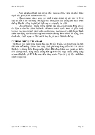 Phác đồ điều trị 2014 Khoa HSTC-CĐ
Bệnh viện Đa Khoa Khu Vực Tỉnh An Giang Trang 37
- Xem xét phẫu thuật giải áp khi nhồi máu não lớn, vùng chi phối động
mạch não giữa ; nhồi máu não tiểu não.
- Chống nhiễm trùng, xoay trở, tránh ứ đàm, tránh hít sặc, tập vật lý trị
liệu hô hấp. Cho vận động sớm ngay khi không còn các chống chỉ định. Dinh
dƣỡng đầy đủ, chống huyết khối tĩnh mạch và thuyên tắc phổi.
- Chống tái phát : thuốc chống kết tập tiểu cầu, dùng kháng đông khi có
chỉ định, statin điều chỉnh lipid máu và bảo vệ thành mạch. Xem xét phẫu thuật
bóc nội mạc động mạch cảnh hoặc can thiệp nội mạch nong và đặt stein ở bệnh
nhân hẹp động mạch cảnh nặng bên có triệu chứng. Điều chỉnh lối sống, điểu
chỉnh các yếu tố nguy cơ, đặc biệt là tăng huyết áp và đái tháo đƣờng.
IV THEO DÕI VÀ TÁI KHÁM
Tái khám mỗi tuần trong tháng đầu, sau đó mỗi 2 tuần, khi tình trạng ổn định
tái khám mỗi tháng. Khám lâm sàng, đánh giá bằng thang điểm NIHSS, chỉ số
Barthel, và thang điểm Rankin điều chỉnh. Đảm bảo kiểm soát huyết áp, kiểm
soát đƣờng huyết, dùng thuốc chống kết tập tiểu cầu, hoặc thuốc kháng đông
nếu có chỉ định, giữ INR đạt mục tiêu, dùng statin. Tập vật lý trị liệu và tái hoà
nhập cộng đồng.
 