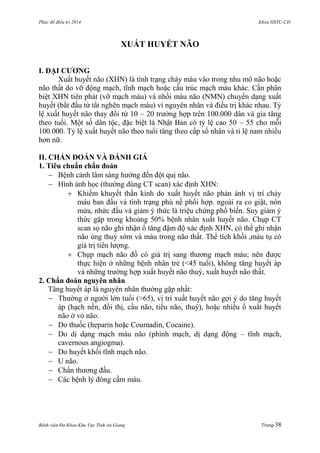 Phác đồ điều trị 2014 Khoa HSTC-CĐ
Bệnh viện Đa Khoa Khu Vực Tỉnh An Giang Trang 38
XUẤT HUYẾT NÃO
I. ĐẠI CƢƠNG
Xuất huyết não (XHN) là tình trạng chảy máu vào trong nhu mô não hoặc
não thất do vỡ động mạch, tĩnh mạch hoặc cấu trúc mạch máu khác. Cần phân
biệt XHN tiên phát (vỡ mạch máu) và nhồi máu não (NMN) chuyển dạng xuất
huyết (bắt đầu từ tắt nghẽn mạch máu) vì nguyên nhân và điều trị khác nhau. Tỷ
lệ xuất huyết não thay đổi từ 10 – 20 trƣờng hợp trên 100.000 dân và gia tăng
theo tuổi. Một số dân tộc, đặc biệt là Nhật Bản có tỷ lệ cao 50 – 55 cho mỗi
100.000. Tỷ lệ xuất huyết não theo tuổi tăng theo cấp số nhân và tỉ lệ nam nhiều
hơn nữ.
II. CHẨN ĐOÁN VÀ ĐÁNH GIÁ
1. Tiêu chuẩn chẩn đoán
 Bệnh cảnh lâm sàng hƣớng đến đột quị não.
 Hình ảnh học (thƣờng dùng CT scan) xác định XHN:
 Khiếm khuyết thần kinh do xuất huyết não phản ánh vị trí chảy
máu ban đầu và tình trạng phù nề phối hợp. ngoài ra co giật, nôn
mửa, nhức đầu và giảm ý thức là triệu chứng phổ biến. Suy giảm ý
thức gặp trong khoảng 50% bệnh nhân xuất huyết não. Chụp CT
scan sọ não ghi nhận ổ tăng đậm độ xác định XHN, có thể ghi nhận
não úng thuỷ sớm và máu trong não thất. Thể tích khối ,máu tụ có
giá trị tiên lƣợng.
 Chụp mạch não đồ có giá trị sang thƣơng mạch máu; nên đƣợc
thực hiện ở những bệnh nhân trẻ (<45 tuổi), không tăng huyết áp
và những trƣờng hợp xuất huyết não thuỳ, xuất huyết não thất.
2. Chẩn đoán nguyên nhân
Tăng huyết áp là nguyên nhân thƣờng gặp nhất:
 Thƣờng ở ngƣời lớn tuổi (>65), vị trí xuất huyết não gợi ý do tăng huyết
áp (hạch nền, đồi thị, cầu não, tiểu não, thuỳ), hoặc nhiều ổ xuất huyết
não ở vỏ não.
 Do thuốc (heparin hoặc Coumadin, Cocaine).
 Do dị dạng mạch máu não (phình mạch, dị dạng động – tĩnh mạch,
cavernous angiogma).
 Do huyết khối tĩnh mạch não.
 U não.
 Chấn thƣơng đầu.
 Các bệnh lý đông cầm máu.
 