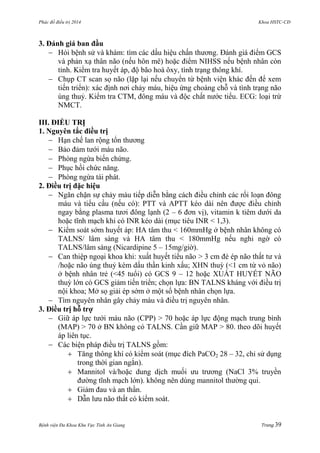 Phác đồ điều trị 2014 Khoa HSTC-CĐ
Bệnh viện Đa Khoa Khu Vực Tỉnh An Giang Trang 39
3. Đánh giá ban đầu
 Hỏi bệnh sử và khám: tìm các dấu hiệu chấn thƣơng. Đánh giá điểm GCS
và phản xạ thân não (nếu hôn mê) hoặc điểm NIHSS nếu bệnh nhân còn
tỉnh. Kiểm tra huyết áp, độ bão hoà ôxy, tình trạng thông khí.
 Chụp CT scan sọ não (lặp lại nếu chuyển từ bệnh viện khác đến để xem
tiến triển): xác định nơi chảy máu, hiệu ứng choáng chỗ và tình trạng não
úng thuỷ. Kiểm tra CTM, đông máu và độc chất nƣớc tiểu. ECG: loại trừ
NMCT.
III. ĐIỀU TRỊ
1. Nguyên tắc điều trị
 Hạn chế lan rộng tổn thƣơng
 Bảo đảm tƣới máu não.
 Phòng ngừa biến chứng.
 Phục hồi chức năng.
 Phòng ngừa tái phát.
2. Điều trị đặc hiệu
 Ngăn chặn sự chảy máu tiếp diễn bằng cách điều chỉnh các rối loạn đông
máu và tiểu cầu (nếu có): PTT và APTT kéo dài nên đƣợc điều chỉnh
ngay bằng plasma tƣơi đông lạnh (2 – 6 đơn vị), vitamin k tiêm dƣới da
hoặc tĩnh mạch khi có INR kéo dài (mục tiêu INR < 1,3).
 Kiểm soát sớm huyết áp: HA tâm thu < 160mmHg ở bệnh nhân không có
TALNS/ lâm sàng và HA tâm thu < 180mmHg nếu nghi ngờ có
TALNS/lâm sàng (Nicardipine 5 – 15mg/giờ).
 Can thiệp ngoại khoa khi: xuất huyết tiểu não > 3 cm đè ép não thất tƣ và
/hoặc não úng thuỷ kèm dấu thần kinh xấu; XHN thuỳ (<1 cm từ vỏ não)
ở bệnh nhân trẻ (<45 tuổi) có GCS 9 – 12 hoặc XUẤT HUYẾT NÃO
thuỳ lớn có GCS giảm tiến triển; chọn lựa: BN TALNS kháng với điều trị
nội khoa; Mở sọ giải ép sớm ở một số bệnh nhân chọn lựa.
 Tìm nguyên nhân gây chảy máu và điều trị nguyên nhân.
3. Điều trị hỗ trợ
 Giữ áp lực tƣới máu não (CPP) > 70 hoặc áp lực động mạch trung bình
(MAP) > 70 ở BN không có TALNS. Cần giữ MAP > 80. theo dõi huyết
áp liên tục.
 Các biện pháp điều trị TALNS gồm:
 Tăng thông khí có kiểm soát (mục đích PaCO2 28 – 32, chỉ sử dụng
trong thời gian ngắn).
 Mannitol và/hoặc dung dịch muối ƣu trƣơng (NaCl 3% truyền
đƣờng tĩnh mạch lớn). không nên dùng mannitol thƣờng qui.
 Giảm đau và an thần.
 Dẫn lƣu não thất có kiểm soát.
 