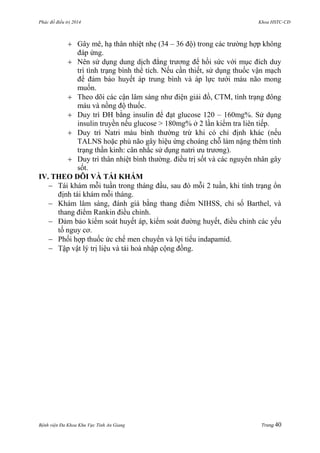 Phác đồ điều trị 2014 Khoa HSTC-CĐ
Bệnh viện Đa Khoa Khu Vực Tỉnh An Giang Trang 40
 Gây mê, hạ thân nhiệt nhẹ (34 – 36 độ) trong các trƣờng hợp không
đáp ứng.
 Nên sử dụng dung dịch đẳng trƣơng để hồi sức với mục đích duy
trì tình trạng bình thể tích. Nếu cần thiết, sử dụng thuốc vận mạch
để đảm bảo huyết áp trung bình và áp lực tƣới máu não mong
muốn.
 Theo dõi các cận lâm sàng nhƣ điện giải đồ, CTM, tình trạng đông
máu và nồng độ thuốc.
 Duy trì ĐH bằng insulin để đạt glucose 120 – 160mg%. Sử dụng
insulin truyền nếu glucose > 180mg% ở 2 lần kiểm tra liên tiếp.
 Duy trì Natri máu bình thƣờng trừ khi có chỉ định khác (nếu
TALNS hoặc phù não gây hiệu ứng choáng chỗ làm nặng thêm tình
trạng thần kinh: cân nhắc sử dụng natri ƣu trƣơng).
 Duy trì thân nhiệt bình thƣờng. điều trị sốt và các nguyên nhân gây
sốt.
IV. THEO DÕI VÀ TÁI KHÁM
 Tái khám mỗi tuần trong tháng đầu, sau đó mỗi 2 tuần, khi tình trạng ổn
định tái khám mỗi tháng.
 Khám lâm sàng, đánh giá bằng thang điểm NIHSS, chỉ số Barthel, và
thang điểm Rankin điều chỉnh.
 Đảm bảo kiểm soát huyết áp, kiểm soát đƣờng huyết, điều chỉnh các yếu
tố nguy cơ.
 Phối hợp thuốc ức chế men chuyển và lợi tiểu indapamid.
 Tập vật lý trị liệu và tái hoà nhập cộng đồng.
 