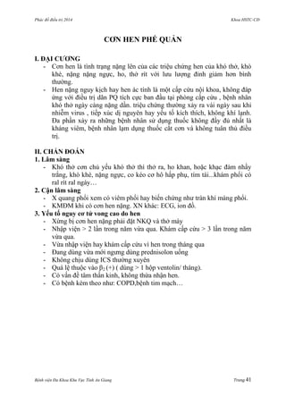 Phác đồ điều trị 2014 Khoa HSTC-CĐ
Bệnh viện Đa Khoa Khu Vực Tỉnh An Giang Trang 41
CƠN HEN PHẾ QUẢN
I. ĐẠI CƢƠNG
- Cơn hen là tình trạng nặng lên của các triệu chứng hen của khó thở, khò
khè, nặng nặng ngực, ho, thở rít với lƣu lƣợng đỉnh giảm hơn bình
thƣờng.
- Hen nặng nguy kịch hay hen ác tính là một cấp cứu nội khoa, không đáp
ứng với điều trị dãn PQ tích cực ban đầu tại phòng cấp cứu , bệnh nhân
khó thở ngày càng nặng dần. triệu chứng thƣờng xảy ra vài ngày sau khi
nhiễm virus , tiếp xúc dị nguyên hay yếu tố kích thích, không khí lạnh.
Đa phần xảy ra những bệnh nhân sử dụng thuốc không đầy đủ nhất là
kháng viêm, bệnh nhân lạm dụng thuốc cắt cơn và không tuân thủ điều
trị.
II. CHẨN ĐOÁN
1. Lâm sàng
- Khó thở cơn chủ yếu khó thở thì thở ra, ho khan, hoặc khạc đàm nhầy
trắng, khò khè, nặng ngực, co kéo cơ hô hấp phụ, tím tái...khám phổi có
ral rít ral ngáy…
2. Cận lâm sàng
- X quang phổi xem có viêm phổi hay biến chứng nhƣ tràn khí màng phổi.
- KMĐM khi có cơn hen nặng. XN khác: ECG, ion đồ.
3. Yếu tố nguy cơ tử vong cao do hen
- Xừng bị cơn hen nặng phải đặt NKQ và thở máy
- Nhập viện > 2 lần trong năm vừa qua. Khám cấp cứu > 3 lần trong năm
vừa qua.
- Vừa nhập viện hay khám cấp cứu vì hen trong tháng qua
- Đang dùng vừa mới ngƣng dùng prednisolon uống
- Không chịu dùng ICS thƣờng xuyên
- Quá lệ thuộc vào β2 (+) ( dùng > 1 hộp ventolin/ tháng).
- Có vấn đề tâm thần kinh, không thừa nhận hen.
- Có bệnh kèm theo nhƣ: COPD,bệnh tim mạch…
 
