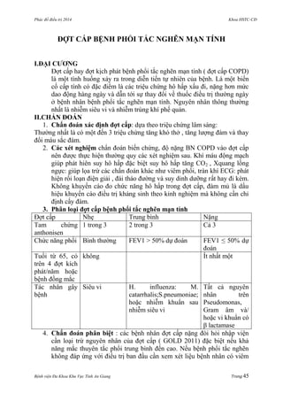 Phác đồ điều trị 2014 Khoa HSTC-CĐ
Bệnh viện Đa Khoa Khu Vực Tỉnh An Giang Trang 45
ĐỢT CẤP BỆNH PHỔI TẮC NGHẼN MẠN TÍNH
I.ĐẠI CƢƠNG
Đợt cấp hay đợt kịch phát bệnh phổi tắc nghẽn mạn tính ( đợt cấp COPD)
là một tình huống xảy ra trong diễn tiến tự nhiên của bệnh. Là một biến
cố cấp tính có đặc điểm là các triệu chứng hô hấp xấu đi, nặng hơn mức
dao động hàng ngày và dẫn tới sự thay đổi về thuốc điều trị thƣờng ngày
ở bệnh nhân bệnh phổi tắc nghẽn mạn tính. Nguyên nhân thông thƣờng
nhất là nhiễm siêu vi và nhiễm trùng khí phế quản.
II.CHẨN ĐOÁN
1. Chẩn đoán xác định đợt cấp: dựa theo triệu chứng lâm sàng:
Thƣờng nhất là có một đến 3 triệu chứng tăng khó thở , tăng lƣợng đàm và thay
đổi máu sắc đàm.
2. Các xét nghiệm chẩn đoán biến chứng, độ nặng BN COPD vào đợt cấp
nên đƣợc thực hiện thƣờng quy các xét nghiệm sau. Khí máu động mạch
giúp phát hiên suy hô hấp đặc biệt suy hô hấp tăng CO2 , Xquang lồng
ngực: giúp lọa trừ các chẩn đoán khác nhƣ viêm phổi, tràn khí ECG: phát
hiện rối loạn điện giải , đái tháo đƣờng và suy dinh dƣỡng rất hay đi kèm.
Không khuyến cáo đo chức năng hô hấp trong đợt cấp, đàm mủ là dấu
hiệu khuyến cáo điều trị kháng sinh theo kinh nghiệm mà không cần chỉ
định cấy đàm.
3. Phân loại đợt cấp bệnh phổi tắc nghẽn mạn tính
Đợt cấp Nhẹ Trung bình Nặng
Tam chứng
anthonisen
1 trong 3 2 trong 3 Cả 3
Chức năng phổi Bình thƣờng FEV1 > 50% dự đoán FEV1 ≤ 50% dự
đoán
Tuổi từ 65, có
trên 4 đợt kích
phát/năm hoặc
bệnh đồng mắc
không Ít nhất một
Tác nhân gây
bệnh
Siêu vi H. influenza: M.
catarrhalis;S.pneumoniae;
hoặc nhiễm khuẩn sau
nhiễm siêu vi
Tất cả nguyên
nhân trên
Pseudomonas,
Gram âm và/
hoặc vi khuẩn có
β lactamase
4. Chẩn đoán phân biệt : các bệnh nhân đợt cấp nặng đòi hỏi nhập viện
cần loại trừ nguyên nhân của đợt cấp ( GOLD 2011) đặc biệt nếu khả
năng mắc thuyên tắc phổi trung bình đến cao. Nếu bệnh phổi tắc nghẽn
không đáp ứng với điều trị ban đầu cần xem xét liệu bệnh nhân có viêm
 