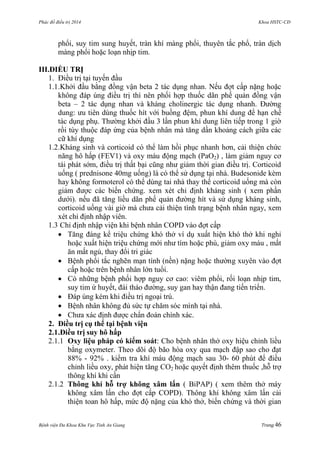 Phác đồ điều trị 2014 Khoa HSTC-CĐ
Bệnh viện Đa Khoa Khu Vực Tỉnh An Giang Trang 46
phổi, suy tim sung huyết, tràn khí màng phổi, thuyên tắc phổ, tràn dịch
màng phổi hoặc loạn nhịp tim.
III.ĐIỀU TRỊ
1. Điều trị tại tuyến đầu
1.1.Khởi đầu bằng đồng vận beta 2 tác dụng nhan. Nếu đợt cấp nặng hoặc
không đáp úng điều trị thì nên phối hợp thuốc dãn phế quản đồng vận
beta – 2 tác dụng nhan và kháng cholinergic tác dụng nhanh. Đƣờng
dung: ƣu tiên dùng thuốc hít với buồng đệm, phun khí dung để hạn chế
tác dụng phụ. Thƣờng khởi đầu 3 lần phun khí dung liên tiếp trong 1 giờ
rồi tùy thuộc đáp ứng của bệnh nhân mà tăng dần khoảng cách giữa các
cữ khí dụng
1.2.Kháng sinh và corticoid có thể làm hồi phục nhanh hơn, cải thiện chức
năng hô hấp (FEV1) và oxy máu động mạch (PaO2) , làm giảm nguy cơ
tái phát sớm, điều trị thất bại cũng nhƣ giảm thời gian điều trị. Corticoid
uống ( prednisone 40mg uống) là có thể sử dụng tại nhà. Budesonide kèm
hay không formoterol có thể dùng tai nhà thay thế corticoid uống mà còn
giảm đƣợc các biến chứng. xem xét chỉ định kháng sinh ( xem phần
dƣới). nếu đã tăng liều dãn phế quản đƣờng hít và sử dụng kháng sinh,
corticoid uống vài giờ mà chƣa cải thiện tình trạng bệnh nhân ngay, xem
xét chỉ định nhập viên.
1.3 Chỉ định nhập viện khi bệnh nhân COPD vào đợt cấp
 Tăng đáng kể triệu chứng khó thở ví dụ xuất hiện khó thở khi nghỉ
hoặc xuất hiện triệu chứng mới nhƣ tím hoặc phù, giảm oxy máu , mất
ăn mất ngủ, thay đổi tri giác
 Bệnh phổi tắc nghẽn mạn tính (nền) nặng hoặc thƣờng xuyên vào đợt
cấp hoặc trên bệnh nhân lớn tuổi.
 Có những bệnh phối hợp nguy cơ cao: viêm phổi, rối loạn nhịp tim,
suy tim ứ huyết, đái tháo đƣờng, suy gan hay thận đang tiến triển.
 Đáp úng kém khi điều trị ngoại trú.
 Bệnh nhân không đủ sức tự chăm sóc mình tại nhà.
 Chƣa xác định đƣợc chẩn đoán chính xác.
2. Điều trị cụ thể tại bệnh viện
2.1.Điều trị suy hô hấp
2.1.1 Oxy liệu pháp có kiểm soát: Cho bệnh nhân thở oxy hiệu chỉnh liều
bằng oxymeter. Theo dõi độ bão hòa oxy qua mạch đập sao cho đạt
88% - 92% . kiểm tra khí máu động mạch sau 30- 60 phút để điều
chỉnh liều oxy, phát hiện tăng CO2 hoặc quyết định thêm thuốc ,hỗ trợ
thông khí khi cần
2.1.2 Thông khí hỗ trợ không xâm lấn ( BiPAP) ( xem thêm thở máy
không xâm lấn cho đợt cấp COPD). Thông khí không xâm lấn cải
thiện toan hô hấp, mức độ nặng của khó thở, biến chứng và thời gian
 