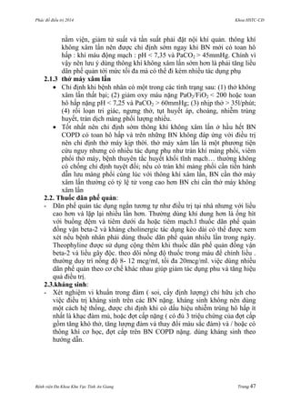 Phác đồ điều trị 2014 Khoa HSTC-CĐ
Bệnh viện Đa Khoa Khu Vực Tỉnh An Giang Trang 47
nằm viện, giảm tử suất và tần suất phải đặt nội khí quản. thông khí
không xâm lấn nên đƣợc chỉ định sớm ngay khi BN mới có toan hô
hấp : khí máu động mạch : pH < 7,35 và PaCO2 > 45mmHg. Chính vì
vậy nên lƣu ý dùng thông khí không xâm lấn sớm hơn là phải tăng liều
dãn phế quản tới mức tối đa mà có thể đi kèm nhiều tác dụng phụ
2.1.3 thở máy xâm lấn
 Chỉ định khi bệnh nhân có một trong các tình trạng sau: (1) thở không
xâm lấn thất bại; (2) giảm oxy máu nặng PaO2/FiO2 < 200 hoặc toan
hô hấp nặng pH < 7,25 và PaCO2 > 60mmHg; (3) nhịp thở > 35l/phút;
(4) rối loạn tri giác, ngƣng thở, tụt huyết áp, choáng, nhiễm trùng
huyết, tràn dịch màng phổi lƣợng nhiều.
 Tốt nhất nên chỉ định sớm thông khí không xâm lấn ở hầu hết BN
COPD có toan hô hấp và trên những BN không đáp ứng với điều trị
nên chỉ định thở máy kịp thời. thở máy xâm lấn là một phƣơng tiện
cứu nguy nhƣng có nhiều tác dụng phụ nhƣ tràn khí màng phổi, viêm
phổi thở máy, bệnh thuyên tắc huyết khối tĩnh mạch… thƣờng không
có chống chỉ định tuyệt đối; nếu có tràn khí màng phổi cần tiến hành
dẫn lƣu màng phổi cùng lúc với thông khí xâm lấn, BN cần thở máy
xâm lấn thƣờng có tỷ lệ tử vong cao hơn BN chỉ cần thở máy không
xâm lấn
2.2. Thuốc dãn phế quản:
- Dãn phế quản tác dụng ngắn tƣơng tự nhƣ điều trị tại nhà nhƣng với liều
cao hơn và lặp lại nhiều lần hơn. Thƣờng dùng khí dung hơn là ống hít
với buồng đệm và tiêm dƣới da hoặc tiêm mạch.l thuốc dãn phế quản
đồng vận beta-2 và kháng cholinergic tác dụng kéo dài có thể đƣợc xem
xét nếu bệnh nhân phải dùng thuốc dãn phế quản nhiều lần trong ngày.
Theophyline đƣợc sử dụng cộng thêm khi thuốc dãn phế quản đồng vận
beta-2 và liều gây độc. theo dõi nồng độ thuốc trong máu để chỉnh liều .
thƣờng duy trì nồng độ 8- 12 mcg/ml, tối đa 20mcg/ml. việc dùng nhiều
dãn phế quản theo cơ chế khác nhau giúp giảm tác dụng phu và tăng hiệu
quả điều trị.
2.3.kháng sinh:
- Xét nghiệm vi khuẩn trong đàm ( soi, cấy định lƣợng) chỉ hữu ịch cho
việc điều trị kháng sinh trên các BN nặng. kháng sinh không nên dùng
một cách hệ thống, đƣợc chỉ định khi có dấu hiệu nhiễm trùng hô hấp ít
nhất là khạc đàm mủ, hoặc đợt cấp nặng ( có đủ 3 triệu chứng của đợt cấp
gồm tăng khó thở, tăng lƣợng đàm và thay đổi màu sắc đàm) và / hoặc có
thông khí cơ học, đợt cấp trên BN COPD nặng. dùng kháng sinh theo
hƣớng dẫn.
 