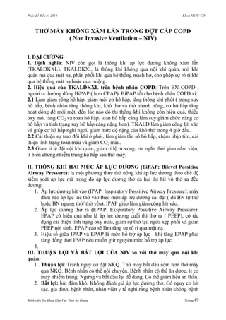 Phác đồ điều trị 2014 Khoa HSTC-CĐ
Bệnh viện Đa Khoa Khu Vực Tỉnh An Giang Trang 49
THỞ MÁY KHÔNG XÂM LẤN TRONG ĐỢT CẤP COPD
( Non Invasive Ventilation – NIV)
I. ĐẠI CƢƠNG
1. Định nghĩa: NIV còn gọi là thông khí áp lực dƣơng không xâm lấn
(TKALDKXL). TKALDKXL là thông khí không qua nội khí quản, mở khí
quản mà qua mặt nạ, phân phối khí qua hệ thống mạch hở, cho phép sự rò rỉ khí
qua hệ thống mặt nạ hoặc qua miệng.
2. Hiệu quả của TKALDKXL trên bệnh nhân COPD: Trên BN COPD ,
ngƣời ta thƣờng dùng BiPAP ( hơn CPAP). BiPAP tốt cho bệnh nhân COPD vì:
2.1 Làm giảm công hô hấp, giảm môi cơ hô hấp, tăng thông khí phút ( trong suy
hô hấp, bệnh nhân tăng thông khí, khó thở và thở nhanh nông, cơ hô hấp tăng
hoạt động để mỏi mệt, đến lúc nào đó thì thông khí không còn hiệu quả, thiếu
oxy mô, tăng CO2 và toan hô hấp. toan hô hấp càng làm suy giảm chức năng cơ
hô hấp và tình trạng suy hô hấp càng nặng hơn). TKALD làm giảm công hít vào
và giúp cơ hô hấp nghỉ ngơi, giảm mức độ nặng của khó thở trong 4 giờ đầu.
2.2 Cải thiện sự trao đổi khí ở phổi, làm giảm tần số hô hấp, chậm nhịp tim, cải
thiện tình trạng toan máu và giảm CO2 máu.
2.3 Giảm tỉ lệ đặt nội khí quản, giảm tỉ lệ tử vong, rút ngắn thời gian nằm viện,
ít biến chứng nhiễm trùng hô hấp sau thở máy.
II. THÔNG KHÍ HAI MỨC ÁP LỰC DƢƠNG (BiPAP: Bilevel Possitive
Airway Pressure): là một phƣơng thức thở nông khi áp lực dƣơng theo chế độ
kiểm soát áp lực mà trong đó áp lực đƣờng thở cả hai thì hít vô thở ra đều
dƣơng:
1. Áp lực dƣơng hít vào (IPAP: Inspiratory Possitive Airway Pressure): máy
đảm bảo áp lực lúc thở vào theo mức áp lực dƣơng cài đặt ( dù BN tự thở
hoặc BN ngƣng thở/ thở yếu). IPAP giúp làm giảm công hít vào.
2. Áp lực dƣơng thở ra (EPAP: Exspiratory Possitive Airway Pressure):
EPAP có hiệu quả nhƣ là áp lực dƣơng cuối thì thở ra ( PEEP), có tác
dụng cải thiện tình trạng oxy máu, giảm sự thở lại, ngừa xẹp phổi và giảm
PEEP nội sinh. EPAP cao sẽ làm tăng sự rò rỉ qua mặt nạ
3. Hiệu số giữa IPAP và EPAP là mức hỗ trợ áp lực . khi tăng EPAP phải
tăng đồng thời IPAP nếu muốn giữ nguyên mức hỗ trợ áp lực.
4.
III. THUẬN LỢI VÀ BẤT LỢI CỦA NIV so với thở máy qua nội khí
quản:
1. Thuận lợi: Tránh nguy cơ đặt NKQ. Thở máy bắt đầu sớm hơn thở máy
qua NKQ. Bệnh nhân có thể nói chuyện. Bệnh nhân có thể ăn đƣợc. ít cơ
may nhiễm trùng. Ngƣng và bắt đầu lại dễ dàng. Có thể giảm liều an thần.
2. Bất lợi: hút đàm khó. Không đánh giá áp lực đƣờng thở. Có nguy cơ hít
sặc. gia đình, bệnh nhân, nhân viên y tế nghĩ rằng bệnh nhân không bệnh
 