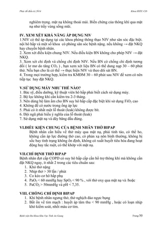 Phác đồ điều trị 2014 Khoa HSTC-CĐ
Bệnh viện Đa Khoa Khu Vực Tỉnh An Giang Trang 50
nghiêm trọng. mặt nạ không thoải mái. Biến chứng của thông khí qua mặt
nạ nhƣ trầy vùng sống mũi.
IV. XEM XÉT KHẢ NĂNG ÁP DỤNG NIV
1.NIV có thể áp dụng tại các khoa phòng thông thạo NIV nhƣ săn sóc đặc biệt.
nội hô hấp và một số khoa có phòng săn sóc bệnh nặng. nếu không → đặt NKQ
hay chuyển bệnh nhân.
2. Xem xét điều kiện chung NIV. Nếu điều kiện BN không cho phép NIV → đặt
NKQ.
3. Xem xét chỉ định và chống chỉ định NIV. Nếu BN có chống chỉ định tƣơng
đối ( lơ mơ do tăng CO2 ) , bạn xem xét liệu BN có thể dung nạp 30 – 60 phút
thử. Nếu bạn cho là có thể → thực hiện NIV và theo dõi sát BN.
4. Trong mọi trƣờng hợp, kiểm tra KMĐM 30 – 60 phút sau NIV để xem có nên
tiếp tục hay đặt NKQ.
V.SỬ DỤNG MÁY NHƢ THẾ NÀO?
1. Bác sỹ, điều dƣỡng, kỹ thuật viên hô hấp phải biết cách sử dụng máy.
2. Bộ lọc không khí cần kiểm tra 2-3 tháng.
3. Nên dùng bộ làm ẩm cho BN suy hô hấp cấp đặc biệt khi sử dụng FiO2 cao
4. Không để có nƣớc trong ống áp lực
5. Phải có ít nhất một lỗ thoát (leak) không đƣợc bít.
6. Đội ngũ phải hiểu ý nghĩa của lỗ thoát (leak)
7. Sử dụng mặt nạ và dây băng đầu đúng.
VI.ĐIỀU KIỆN CHUNG CỦA BỆNH NHÂN THỞ BIPAP
Bệnh nhân cần hiểu về thở máy qua mặt nạ, phải tỉnh táo, có thể ho,
không cần áp lực đƣờng thở cao, có phản xạ nôn bình thƣờng, không bị
sốc bay tình trạng không ổn định, không có xuất huyết tiêu hóa đang hoạt
động hay tắc ruột, có thể khớp với mặt nạ.
VII.CHỈ ĐỊNH THỞ BIPAP
Bệnh nhân đợt cấp COPD có suy hô hấp cấp cần hổ trợ thông khí mà không cần
đặt NKQ ngay, ít nhất 2 trong các tiêu chuẩn sau:
1. Khó thở nặng
2. Nhịp thở > 30 lần / phút
3. Co kéo cơ hô hấp phụ
4. PaO2 < 60 mmHg hay SpO2 < 90 % , với thở oxy qua mặt nạ và /hoặc
5. PaCO2 > 50mmHg và pH < 7,35.
VIII. CHỐNG CHỈ ĐỊNH BIPAP
1. Khi bệnh nhân ngƣng thở, thở nghịch đảo ngực bụng
2. Bất ổn về tim mạch : huyết áp tâm thu < 90 mmHg , hoặc có loạn nhịp
khó kiểm soát, nhồi máu cơ tim.
 