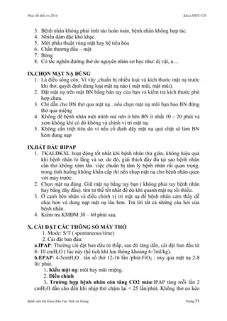 Phác đồ điều trị 2014 Khoa HSTC-CĐ
Bệnh viện Đa Khoa Khu Vực Tỉnh An Giang Trang 51
3. Bệnh nhân không phải tỉnh táo hoàn toàn, bệnh nhân không hợp tác.
4. Nhiều đàm đặc khó khạc.
5. Mới phẩu thuật vùng mặt hay hệ tiêu hóa
6. Chấn thƣơng đầu – mặt
7. Bỏng
8. Có tắc nghẽn đƣờng thở do nguyên nhân cơ học nhƣ: dị vật, u…
IX.CHỌN MẶT NẠ ĐÖNG
1. Là điều sống còn. Vì vây ,chuẩn bị nhiều loại và kích thƣớc mặt nạ trƣớc
khi thở, quyết định dùng loại mặt nạ nào ( mặt mũi, mặt mũi).
2. Đặt mặt nạ trên mặt BN bằng bàn tay của bạn và kiểm tra kích thƣớc phù
hợp chƣa.
3. Chỉ dẫn cho BN thở qua mặt nạ . nếu chọn mặt nạ mũi bạn bảo BN đừng
thở qua miệng
4. Không để bệnh nhân một mình mà nên ở bên BN ít nhất 10 – 20 phút và
xem không khí có dò không và chính vị trí mặt nạ.
5. Không cần triệt tiêu dò vì nếu cố định dây mặt nạ quá chặt sẽ làm BN
kém dung nạp
IX.BẮT ĐẦU BIPAP
1. TKALDKXL hoạt động tốt nhất khi bệnh nhân thƣ giãn, không hiệu quả
khi bệnh nhân lo lắng và sợ. do đó, giải thích đầy đủ tại sao bệnh nhân
cần thở không xâm lấn. việc chuẩn bị tâm lý bệnh nhân rất quan trọng.
trong tình huống không khẩn cấp thì nên chụp mặt nạ cho bệnh nhân quen
với máy trƣớc.
2. Chọn mặt nạ đúng. Giữ mặt nạ bằng tay bạn ( không phải tay bệnh nhân
hay bằng dây đầu). tìm tƣ thế tốt nhất để dò khí quanh mặt nạ tối thiểu.
3. Ở cạnh bên nhân và điều chỉnh vị trí mặt nạ để bệnh nhân cảm thấy dễ
chịu hơn và dung nạp mặt nạ lâu hơn. Trả lời tất cả những câu hỏi của
bệnh nhân.
4. Kiểm tra KMĐM 30 – 60 phút sau.
X. CÀI ĐẶT CÁC THÔNG SỐ MÁY THỞ
1. Mode: S/T ( spontaneous/time)
2. Cài đặt ban đầu:
a.IPAP: Thƣờng cài đặt ban đầu từ thấp, sau đó tăng dần, cài đặt ban đầu từ
8- 10 cmH2O ( lúc này thể tích khí lƣu thông khoảng 6-7ml/kg).
b.EPAP: 4-5cmH2O . tần số thở 12-16 lần /phút.FiO2 : oxy qua mặt nạ 2-8
lít/ phút.
1. Kiểu mặt nạ: mũi hay mũi miệng.
2. Điều chỉnh
3. Trƣờng hợp bệnh nhân còn tăng CO2 máu:IPAP tăng mỗi lần 2
cmH2O dần cho đến khi nhịp thở chậm lại < 25 lần/phút. Không thở co kéo
 