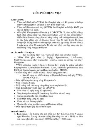 Phác đồ điều trị 2014 Khoa HSTC-CĐ
Bệnh viện Đa Khoa Khu Vực Tỉnh An Giang Trang 53
VIÊM PHỔI BỆNH VIỆN
I.ĐẠI CƢƠNG
- Viêm phổi bệnh viện (VPBV): là viêm phổi xảy ra ≥ 48 giờ sau khi nhập
viện và không đặt nội khí quản ở thời điểm nhập viện.
- Viêm phổi liên quan thở máy (VPTM): là viêm phổi xuất hiện 48-72 giờ
sau khi đặt nội khí quản.
- viêm phổi liên quan đến chăm sóc y tế (VPCSYT): là viêm phổi ở những
bệnh nhân không nằm viện nhƣng đƣợc chăm sóc y tế bao gồm một hay
nhiều đặc điểm sau: đƣợc điều trị bằng kháng sinh đƣờng tĩnh mạch, hóa
trị liệu hoặc chăm sóc vết thƣơng, trong vòng 30 ngày trƣớc đó, sống
trong viện dƣỡng lão hoặc những viện chăm sóc tập trung, đã nằm viện ≥
2 ngày trong vòng 90 ngày trƣớc đó, vào một bệnh viện hay trung tâm lọc
máu trong vòng 30 ngày trƣớc đó.
II.TÁC NHÂN GÂY BỆNH
- Tùy theo từng bệnh viện, viêm phổi khởi phát sớm hay muộn:
+ VPBV khởi phát sớm (< 5ngày): S.pneumoniae, H.influenzae,
Staphyllocus aureus nhạy methicillin (MSSA), Gram âm đƣờng ruột nhạy
kháng sinh.
+ VPBV khởi phát muộn (≥ 5ngày): thƣờng do vi khuẩn đa kháng sinh nhƣ
P.aerugionosa, Acinetobacter baumanii, E.coli, Klebsiella pneumoniae sinh
ESBL và Staphyllococus aureus kháng methicllin ( MRSA).
+ Nhiễm trùng đa vi khuẩn từ 26% - 53% ( trung bình 40%).
- Yếu tố nguy cơ nhiễm trùng vi khuẩn đa kháng sinh gây VPBV,
VPTM, VPCSYT.
+ Điều trị kháng sinh trong vòng 90 ngày trƣớc .
+ Nằm viện quá 5 ngày
+ Tỉ lệ kháng sinh cao trong cộng đồng hay trong bệnh viện
+ Hiện diện những yếu tố nguy cơ VPCSYT:
 Nằm viện > 2 ngày trong 90 ngày trƣớc
 Sống trong nhà dƣỡng lão hay trung tâm chăm sóc mở rộng
 Truyền dịch tại nhà bao gồm kháng sinh
 Chạy thận trong vòng 30 ngày.
 Chăm sóc vết thƣơng tại nhà
 Thành viên trong gia đình mang vi khuẩn đa kháng.
+ Điều trị hay bệnh gây ức chế miễn dịch
III.CHẨN ĐOÁN
1. Lâm sàng: Tổn thƣơng nhu mô phổi mới hay tiến triển trên X quang
ngực kèm theo 2 trong các triệu chứng lâm sàng sau: sốt > 38 độ, ho đàm
mủ, ran ở phổi, BC máu tăng > 10000/mm3 hay < 3000/mm3.
 