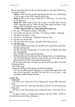 Phác đồ điều trị 2014 Khoa HSTC-CĐ
Bệnh viện Đa Khoa Khu Vực Tỉnh An Giang Trang 54
BN cần đƣợc đánh giá tỉ mỉ để xác định độ nặng của viêm phổi VPBV đƣợc
chia thành 3 nhóm:
- Nhóm I: VPBV nhẹ tới vừa khởi phát bất kỳ thời điểm nào và BN không
có yếu tố nguy cơ hay VPBV nặng khởi phát sớm.
- Nhóm II: BN có yếu tố nguy cơ đặc biệt và VPBV nhẹ - vừa xảy ra bất
kỳ thời điểm nào.
- Nhóm III: VPBV nặng có kèm yếu tố nguy cơ và khởi phát sớm hay
VPBV nặng khởi phát trễ. Nhóm III đƣợc phân thành hai nhóm có hay
không có điều trị KS trứơc trong vòng 1 tháng.
+ VPBV nặng là VPBV có 1 trong những tiêu chuẩn sau:
 HA max < 90 mmHg hay Hamin < 60mmHg.
 Suy hô hấp ( thở máy hay cần FiO2 > 35% để duy trì SpO2 > 90mmHg.
 Cần điều trị vận mạch > 4 giờ.
 Nƣớc tiểu < 20 ml/giờ hay < 80ml/giờ trong hơn 4 giờ.
 Suy thân cấp cần lọc thận.
 Tiến triển nhan trên X quang , viêm phổi nhiều thùy tạo áp xe
2. Cận lâm sàng:
- Cần làm KMĐM để xác định nhu cầu điều trị O2, procalcitonin giúp theo
dõi điều trị kháng sinh
- Mọi BN cần chụp X quang ngực và 2 lần lấy máu, xét nghiệm chức năng
gan, thận, điện giải.
- Khí có TDMP cần chọc tháo để chẩn đoán
- Ở BN đặt NKQ cần láy mẫu dịch KQ để nhuộm Gram và cấy định lƣợng.
- Cần tiến hành những kỹ thuật lấy mẫu xâm lấn qua nội soi phế quản để
đánh giá tốt hơn VPBV trong những trƣờng hợp sau:
+ BN suy giảm miễn dịch với hàng loạt các tác nhân gây bệnh có thể nhƣ
BN ghép tim phổi.
+ BN VPBV nặng
+Những BN không cải thiện kháng sinh theo kinh nghiệm
- Cần xem xét những nguyên nhân gây sốt và thâm nhiễm phổi khác ở BN
nằm viện lâu bao gồm: xẹp phổi, viêm phổi do tia xạ, hít dịch vị, xuất
huyết phổi, ARDS, thuyên tắc phổi…
IV.ĐIỀU TRỊ
1.Kháng sinh
- Cần điều trị KS hƣớng đến VK đa kháng thuốc trong VPBV khởi phát
muộn
- Cần điều trị KS sớm , thích hợp, phổ rộng, đủ liều để tối ƣu hóa hiệu quả
kháng sinh.
- KS điều trị theo kinh nghiệm nên là những KS khác với KS BN mới sử
dụng.
- Sử dụng Colistin và cefoperazone/sulbâctm cho BN VPBV, VPTM do
Acinetobacter species kháng carbapenem.
 