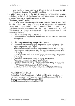 Phác đồ điều trị 2014 Khoa HSTC-CĐ
Bệnh viện Đa Khoa Khu Vực Tỉnh An Giang Trang 55
- Xem xét điều trị xuống thang khi có KQ cấy và đáp ứng lâm sàng của BN.
- Chọn kháng sinh theo thời gian khởi phát bệnh:
+ VPBV sớm ( ≤ 4 ngày đầu NV): H.influenzae, S.pneumoniae, MSSA):
cephalosporin thế hệ 3-4, betalactam/ ức chế betalactamase, carbapenem (
ertapenem) đơn độc hay kết hợp quinolone hô hấp
( levofloxacin,moxifloxacin).
+ VPBV trễ (≥5 ngày nhập viện) thƣờng do VK đa kháng nhƣ trực trùng Gram
âm sinh ESBL, VK không lên men ( PH.aerugionasa, Acinetobacter),
carbapenem (imipenem, meropenem,doripenem) phối hợp
quinolones(levofloxacin,ciprofloxacin) và/ hay betalactam/ ức chế
betalactamase ( cefoperazone/sulbactam, piperacillin/vancomycin hay
teicoplanin, linezolid.
2. Lƣu ý dinh dƣỡng năng lƣợng đầy đủ.
3. Chăm sóc vệ sinh răng miệng, thân thở xoay trở, vật lý trị liệu bệnh nhân
thƣờng xuyên.
4. Liều kháng sinh sử dụng trong VPBV – VPTM
- Carbapenem: ertapenem 1g/ngày: imipenem 0.5g × 4 / ngày hay 1 g × 3
/ngày, doripenem 0.5g × 3 /ngày.
- Betalactam/ức chế betalactamase: ampicilline/sulbactam 375 – 750mg ×
4/ngày,piperacillin/tazobactam 4.5 g × 4 /ngày,cefoperazone/sulbactam 2-
4g × 2/ngày/
- Cephalosporin thế hệ 3: ceftriaxone 2g/ngày,ceftazidim 1g × 4/ngày hay
2g × 2/ngày.
- Quinolones: ciprofloxacin 400mg × 3/ngày,moxifloxacin
400mg/ngày,levofloxacin 750mg -1000mg/ngày.
- Glycopeptid: vancomycin 1g × 2/ngày,teicoplanin 400mg × 2/ngày đầu
→ 400mg/ngày tiếp theo,linezolide 600mg/ngày
- Colistin: 2-3 triệu đv × 3 /ngày TTM, có thể kết hợp phun khí dung.
TÀI LIỆU THAM KHẢO
1.Guidlines for the Management of Adults with Hospital _ acquired
ventilator- associated and Healthcare- associated Pneumonia. ATS 2005
2.Management of internal therapeutics 2008
3.the Merck manual, eighteenth edition 2006
 