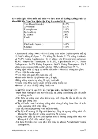 Phác đồ điều trị 2014 Khoa HSTC-CĐ
Bệnh viện Đa Khoa Khu Vực Tỉnh An Giang Trang 57
Tác nhân gây viêm phổi thở máy và tình hình để kháng kháng sinh tại
khoa Hồi Sức Cấp Cứu, bệnh viện Chợ Rẫy năm 2010:
Trực khuẩn Gram (-)
A.bâumnnii
P.aerugionasa
Klebsiella sp
K. ozanea
E.coli
85.5%
55,7%
15.1%
10.4%
2.8%
1.9%
Cầu khuẩn Gram (+)
S.aureus
14.1%
14.1%
A.baumannii kháng 100% với các kháng sinh nhóm Cephalosporin thế hệ
III, 96.6% kháng Cefepim. 71.2% kháng Netilmicin, 91.5% kháng Amikacin
và 96.6% kháng Gentamycin. Tỉ lệ kháng với Cefopenrazon-sulbactam
55.9%. Piperacillin-Tazobactam là 91.5%, Ciprofloxacin 98.3%. Nhóm
Carbapenems: 84.7% kháng Imipenem, 86.4% kháng Meropenem. Có 2
kháng sinh còn nhạy tỉ lệ cao là Colistin 100% và Doxycyline 49.1%.
Những bệnh nhân có nguy cơ nhiễm vi khuẩn vi khuẩn đa kháng bao gồm:
+Viêm phổi thở máy muộn
+Viêm phổi liên quan đến chăm sóc y tế
+Bệnh nhân đã điều trị tại bệnh viện ≥ 5 ngày
+Dùng kháng sinh trong vòng 90 ngày trƣớc đó.
+Thuốc cộng đồng mà vi khuẩn có tỉ lệ kháng thuốc cao
+Điều trị tại khoa có tỉ lệ kháng thuốc cao
IV.HƢỚNG DẪN VÀ NGUYÊN TẮC XỬ TRÍ VIÊM PHỔI BỆNH VIỆN
- Bệnh nhân viêm phổi thở máy cần điều trị kháng sinh hƣớng đến vi khuẩn
đa kháng thuốc.
- Cần điều trị kháng sinh sớm, thích hợp, phổ rộng, đủ liều để tối ƣu hóa
hiệu quả kháng sinh.
- Cấy vi khuẩn trƣớc khi dùng kháng sinh nhƣng không đƣợc làm trì hoãn
điều trị những bệnh nhân nặng.
- Nên cấy định lƣợng trong viêm phổi thở máy.
- Cấy dịch tiết đừơng hô hấp dƣới (-) đƣợc dùng để ngƣng kháng sinh nếu
không thay đổi điều trị kháng sinh trong 72 giờ qua.
- Kháng sinh điều trị theo kinh nghiệm nên là những kháng sinh khác với
kháng sinh bệnh nhân mới sử dụng/
- Sử dụng Colistin cho viêm phổi thở máy do chủng Acinetobacter kháng
carbapenem.
 