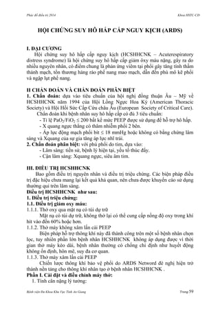 Phác đồ điều trị 2014 Khoa HSTC-CĐ
Bệnh viện Đa Khoa Khu Vực Tỉnh An Giang Trang 59
HỘI CHỨNG SUY HÔ HẤP CẤP NGUY KỊCH (ARDS)
I. ĐẠI CƢƠNG
Hội chứng suy hô hấp cấp nguy kịch (HCSHHCNK – Acuterespiratory
distress syndrome) là hội chứng suy hô hấp cấp giảm ôxy máu nặng, gây ra do
nhiều nguyên nhân, có điểm chung là phản ứng viêm tại phổi gây tăng tính thấm
thành mạch, tổn thƣơng hàng rào phế nang mao mạch, dẫn đến phù mô kẽ phổi
và ngập lụt phế nang.
II CHẨN ĐOÁN VÀ CHẨN ĐOÁN PHÂN BIỆT
1. Chẩn đoán: dựa vào tiêu chuẩn của hội nghị đồng thuận Âu – Mỹ về
HCSHHCNK năm 1994 của Hội Lồng Ngực Hoa Kỳ (American Thoracic
Society) và Hội Hồi Sức Cấp Cứu châu Âu (European Society of Critical Care).
Chẩn đoán khi bệnh nhân suy hô hấp cấp có đủ 3 tiêu chuẩn:
- Tỉ lệ PaO2/FiO2  200 bất kể mức PEEP đƣợc sử dụng để hỗ trợ hô hấp.
- X quang ngực thẳng có thâm nhiễm phổi 2 bên.
- Áp lực động mạch phổi bít  18 mmHg hoặc không có bằng chứng lâm
sàng và Xquang của sự gia tăng áp lực nhĩ trái.
2. Chẩn đoán phân biệt: với phù phổi do tim, dựa vào:
- Lâm sàng: tiền sử, bệnh lý hiện tại, yếu tố thúc đẩy.
- Cận lâm sàng: Xquang ngực, siêu âm tim.
III. ĐIỀU TRỊ HCSHHCNK
Bao gồm điều trị nguyên nhân và điều trị triệu chứng. Các biện pháp điều
trị đặc hiệu chƣa mang lại kết quả khả quan, nên chƣa đƣợc khuyến cáo sử dụng
thƣờng qui trên lâm sàng.
Điều trị HCSHHCNK nhƣ sau:
1. Điều trị triệu chứng:
1.1. Điều trị giảm oxy máu:
1.1.1. Thở oxy qua mặt nạ có túi dự trữ
Mặt nạ có túi dự trữ, không thở lại có thể cung cấp nồng độ oxy trong khí
hít vào đến 60% hoặc hơn.
1.1.2. Thở máy không xâm lấn cài PEEP
Biện pháp hỗ trợ thông khí này đã thành công trên một số bệnh nhân chọn
lọc, tuy nhiên phần lớn bệnh nhân HCSHHCNK không áp dụng đƣợc vì thời
gian thở máy kéo dài, bệnh nhân thƣờng có chống chỉ định nhƣ huyết động
không ổn định, hôn mê, suy đa cơ quan.
1.1.3. Thở máy xâm lấn cài PEEP
Chiến lƣợc thông khí bảo vệ phổi do ARDS Netword đè nghị hiện trở
thành nền tảng cho thông khí nhân tạo ở bệnh nhân HCSHHCNK .
Phần I. Cài đặt và điều chỉnh máy thở:
1. Tính cân nặng lý tƣởng:
 