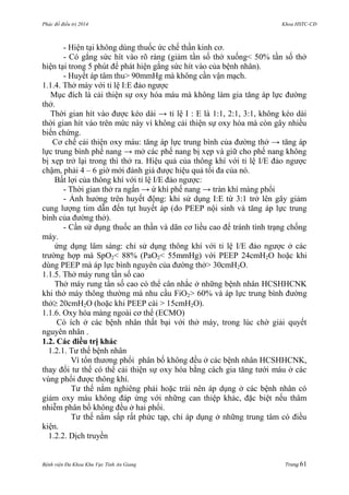 Phác đồ điều trị 2014 Khoa HSTC-CĐ
Bệnh viện Đa Khoa Khu Vực Tỉnh An Giang Trang 61
- Hiện tại không dùng thuốc ức chế thần kinh cơ.
- Có gắng sức hít vào rõ ràng (giảm tần số thở xuống< 50% tần số thở
hiện tại trong 5 phút để phát hiện gắng sức hít vào của bệnh nhân).
- Huyết áp tâm thu> 90mmHg mà không cần vận mạch.
1.1.4. Thở máy với tỉ lệ I:E đảo ngƣợc
Mục đích là cải thiện sự oxy hóa máu mà không làm gia tăng áp lực đƣờng
thở.
Thời gian hít vào đƣợc kéo dài → tỉ lệ I : E là 1:1, 2:1, 3:1, không kéo dài
thời gian hít vào trên mức này vì không cải thiện sự oxy hóa mà còn gây nhiều
biến chứng.
Cơ chế cải thiện oxy máu: tăng áp lực trung bình của đƣờng thở → tăng áp
lực trung bình phế nang → mở các phế nang bị xẹp và giữ cho phế nang không
bị xẹp trở lại trong thì thở ra. Hiệu quả của thông khí với tỉ lệ I/E đảo ngƣợc
chậm, phải 4 – 6 giờ mới đánh giá đƣợc hiệu quả tối đa của nó.
Bất lợi của thông khí với tỉ lệ I/E đảo ngƣợc:
- Thời gian thở ra ngắn → ứ khí phế nang → tràn khí màng phổi
- Ảnh hƣởng trên huyết động: khi sử dụng I:E từ 3:1 trở lên gây giảm
cung lƣợng tim dẫn đến tụt huyết áp (do PEEP nội sinh và tăng áp lực trung
bình của đƣờng thở).
- Cần sử dụng thuốc an thần và dãn cơ liều cao để tránh tình trạng chống
máy.
ứng dụng lâm sàng: chỉ sử dụng thông khí với tỉ lệ I/E đảo ngƣợc ở các
trƣờng hợp mà SpO2< 88% (PaO2< 55mmHg) với PEEP 24cmH2O hoặc khi
dùng PEEP mà áp lực bình nguyên của đƣờng thở> 30cmH2O.
1.1.5. Thở máy rung tần số cao
Thở máy rung tần số cao có thể cân nhắc ở những bệnh nhân HCSHHCNK
khi thở máy thông thƣờng mà nhu cầu FiO2> 60% và áp lực trung bình đƣờng
thở 20cmH2O (hoặc khi PEEP cài > 15cmH2O).
1.1.6. Oxy hóa màng ngoài cơ thể (ECMO)
Có ích ở các bệnh nhân thất bại với thở máy, trong lúc chờ giải quyết
nguyên nhân .
1.2. Các điều trị khác
1.2.1. Tƣ thế bệnh nhân
Vì tổn thƣơng phổi phân bố không đều ở các bệnh nhân HCSHHCNK,
thay đổi tƣ thế có thể cải thiện sự oxy hóa bằng cách gia tăng tƣới máu ở các
vùng phổi đƣợc thông khí.
Tƣ thế nằm nghiêng phải hoặc trái nên áp dụng ở các bệnh nhân có
giảm oxy máu không đáp ứng với những can thiệp khác, đặc biệt nếu thâm
nhiễm phân bố không đều ở hai phổi.
Tƣ thế nằm sấp rất phức tạp, chỉ áp dụng ở những trung tâm có điều
kiện.
1.2.2. Dịch truyền
 
